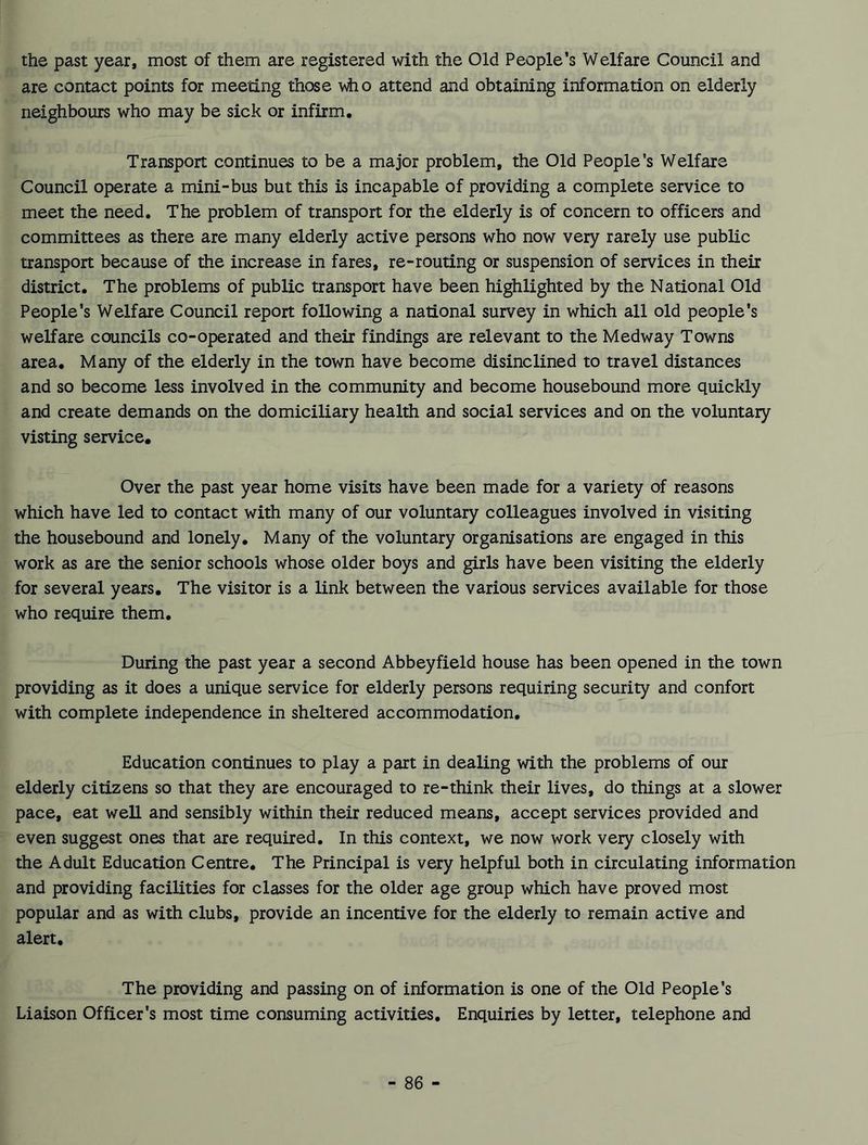 the past year, most of them are registered with the Old People’s Welfare Council and are contact points for meeting those who attend and obtaining information on elderly neighbours who may be sick or infirm. Transport continues to be a major problem, the Old People's Welfare Council operate a mini-bus but this is incapable of providing a complete service to meet the need. The problem of transport for the elderly is of concern to officers and committees as there are many elderly active persons who now very rarely use public transport because of the increase in fares, re-routing or suspension of services in their district. The problems of public transport have been highlighted by the National Old People’s Welfare Council report following a national survey in which all old people’s welfare councils co-operated and their findings are relevant to the Medway Towns area. Many of the elderly in the town have become disinclined to travel distances and so become less involved in the community and become housebound more quickly and create demands on the domiciliary health and social services and on the voluntary visting service. Over the past year home visits have been made for a variety of reasons which have led to contact with many of our voluntary colleagues involved in visiting the housebound and lonely. Many of the voluntary organisations are engaged in this work as are the senior schools whose older boys and girls have been visiting the elderly for several years. The visitor is a link between the various services available for those who require them. During the past year a second Abbeyfield house has been opened in the town providing as it does a unique service for elderly persons requiring security and confort with complete independence in sheltered accommodation. Education continues to play a part in dealing with the problems of our elderly citizens so that they are encouraged to re-think their lives, do things at a slower pace, eat well and sensibly within their reduced means, accept services provided and even suggest ones that are required. In this context, we now work very closely with the Adult Education Centre. The Principal is very helpful both in circulating information and providing facilities for classes for the older age group which have proved most popular and as with clubs, provide an incentive for the elderly to remain active and alert. The providing and passing on of information is one of the Old People's Liaison Officer's most time consuming activities. Enquiries by letter, telephone and