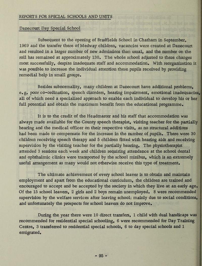REPORTS FOR SPECIAL SCHOOLS AND UNITS Danecourt Day Special School Subsequent to the opening of Bradfields School in Chatham in September, 1969 and the transfer there of Medway children, vacancies were created at Danecourt and resulted in a larger number of new admissions than usual, and the number on the roll has remained at approximately 130. The whole school adjusted to these changes most successfully, despite inadequate staff and accommodation. With reorganisation it was possible to increase the individual attention these pupils received by providing remedial help in small groups. Besides subnormality, many children at Danecourt have additional problems, e. g. poor co-ordination, speech disorders, hearing impairment, emotional inadequacies, all of which need a specialised approach to enable each individual to develop his or her full potential and obtain the maximum benefit from the educational programme. It is to the credit of the Headmaster and his staff that accommodation was always made available for the County speech therapist, visiting teacher for the partially hearing and the medical officer on their respective visits, as no structural additions had been made to compensate for the increase in the number of pupils. There were 30 children receiving speech therapy and 5 children fitted with hearing aids and receiving supervision by the visiting teacher for the partially hearing. The physiotherapist attended 3 sessions each week and children requiring attendance at the school dental and ophthalmic clinics were transported by the school minibus, which is an extremely useful arrangement as many would not otherwise receive this type of treatment. The ultimate achievement of every school leaver is to obtain and maintain employment and apart from the educational curriculum, the children are trained and encouraged to accept and be accepted by the society in which they live at an early age. Of the 15 school leavers, 2 girls and 2 boys remain unemployed. 8 were recommended supervision by the welfare services after leaving school; mainly due to social conditions, and unfortunately the prospects for school leavers do not improve. During the year there were 10 direct transfers, 1 child with dual handicaps was recommended for residential special schooling, 6 were recommended for Day Training Centre, 3 transferred to residential special schools, 6 to day special schools and 1 emigrated.