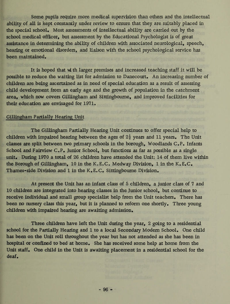 Some pupils require more medical supervision than others and the intellectual ability of all is kept constantly under review to ensure that they are suitably placed in the special school. Most assessments of intellectual ability are carried out by the school medical officer, but assessment by the Educational Psychologist is of great assistance in determining the ability of children with associated neurological, speech, hearing or emotional disorders, and liaison with the school psychological service has been maintained. It is hoped that wi th larger premises and increased teaching staff it will be possible to reduce the waiting list for admission to Danecourt. An increasing number of children are being ascertained as in need of special education as a result of assessing child development from an early age and the growth of population in the catchment area, which now covers Gillingham and Sittingbourne, and improved facilities for their education are envisaged for 1971. Gillingham Partially Hearing Unit The Gillingham Partially Hearing Unit continues to offer special help to children with impaired hearing between the ages of 2i years and 11 years. The Unit classes are split between two primary schools in the borough. Woodlands C.P. Infants School and Fairview C.P. Junior School, but functions as far as possible as a single unit. During 1970 a total of 26 children have attended the Unit; 14 of them live within the Borough of Gillingham, 10 in the K.E.C. Medway Division, 1 in the K.E.C. Thames-side Division and 1 in the K.E.C. Sittingbourne Division. At present the Unit has an infant class of 5 children, a junior class of 7 and 10 children are integrated into hearing classes in the Junior school, but continue to receive individual and small group specialist help from the Unit teachers. There has been no nursery class this year, but it is planned to reform one shortly. Three young children with impaired hearing are awaiting admission. Three children have left the Unit during the year, 2 going to a residential school for the Partially Hearing and 1 to a local Secondary Modern School. One child has been on the Unit roll throughout the year but has not attended as she has been in hospital or confined to bed at home. She has received some help at home from the Unit staff. One child in the Unit is awaiting placement in a residential school for the deaf.