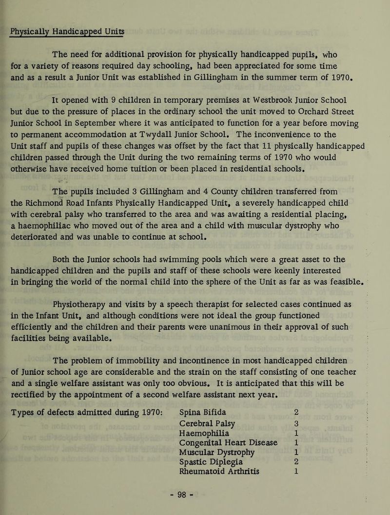 Physically Handicapped Units The need for additional provision for physically handicapped pupils, who for a variety of reasons required day schooling, had been appreciated for some time and as a result a Junior Unit was established in Gillingham in the summer term of 1970, It opened with 9 children in temporary premises at Westbrook Junior School but due to the pressure of places in the ordinary school the unit moved to Orchard Street Junior School in September where it was anticipated to function for a year before moving to permanent accommodation at Twydall Junior School. The inconvenience to the Unit staff and pupils of these changes was offset by the fact that 11 physically handicapped children passed through the Unit during the two remaining terms of 1970 who would otherwise have received home tuition or been placed in residential schools. The pupils included 3 Gillingham and 4 County children transferred from the Richmond Road Infants Physically Handicapped Unit, a severely handicapped child with cerebral palsy who transferred to the area and was awaiting a residential placing, a haemophiliac who moved out of the area and a child with muscular dystrophy who deteriorated and was unable to continue at school. Both the Junior schools had swimming pools which were a great asset to the handicapped children and the pupils and staff of these schools were keenly interested in bringing the world of the normal child into the sphere of the Unit as far as was feasible. Physiotherapy and visits by a speech therapist for selected cases continued as in the Infant Unit, and although conditions were not ideal the group functioned efficiently and the children and their parents were unanimous in their approval of such facilities being available. The problem of immobility and incontinence in most handicapped children of Junior school age are considerable and the strain on the staff consisting of one teacher and a single welfare assistant was only too obvious. It is anticipated that this will be rectified by the appointment of a second welfare assistant next year. Types of defects admitted during 1970: Spina Bifida 2 Cerebral Palsy 3 Haemophilia 1 Congenital Heart Disease 1 Muscular Dystrophy 1 Spastic Diplegia 2 Rheumatoid Arthritis 1