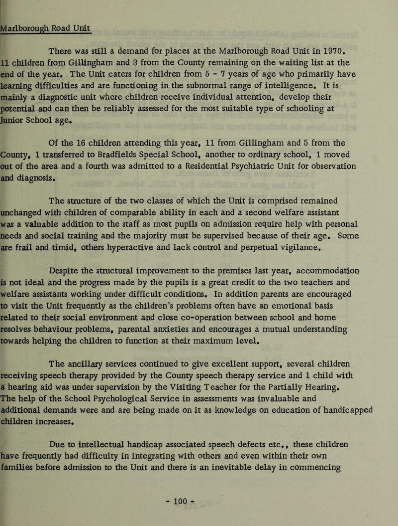 Marlborough Road Unit There was still a demand for places at the Marlborough Road Unit in 1970. 11 children from Gillingham and 3 from the County remaining on the waiting list at the end of the year. The Unit caters for children from 5-7 years of age who primarily have learning difficulties and are functioning in the subnormal range of intelligence. It is mainly a diagnostic unit where children receive individual attention, develop their potential and can then be reliably assessed for the most suitable type of schooling at Junior School age. Of the 16 children attending this year, 11 from Gillingham and 5 from the County, 1 transferred to Bradfields Special School, another to ordinary school, 1 moved out of the area and a fourth was admitted to a Residential Psychiatric Unit for observation and diagnosis. The structure of the two classes of which the Unit is comprised remained unchanged with children of comparable ability in each and a second welfare assistant was a valuable addition to the staff as most pupils on admission require help with personal needs and social training and the majority must be supervised because of their age. Some are frail and timid, others hyperactive and lack control and perpetual vigilance. Despite the structural improvement to the premises last year, accommodation is not ideal and the progress made by the pupils is a great credit to the two teachers and welfare assistants working under difficult conditions. In addition parents are encouraged to visit the Unit frequently as the children’s problems often have an emotional basis related to their social environment and close co-operation between school and home resolves behaviour problems, parental anxieties and encourages a mutual understanding towards helping the children to function at their maximum level. The ancillary services continued to give excellent support, several children receiving speech therapy provided by the County speech therapy service and 1 child with a hearing aid was under supervision by the Visiting Teacher for the Partially Hearing. The help of the School Psychological Service in assessments was invaluable and additional demands were and are being made on it as knowledge on education of handicapped children increases. Due to intellectual handicap associated speech defects etc., these children have frequently had difficulty in integrating with others and even within their own families before admission to the Unit and there is an inevitable delay in commencing
