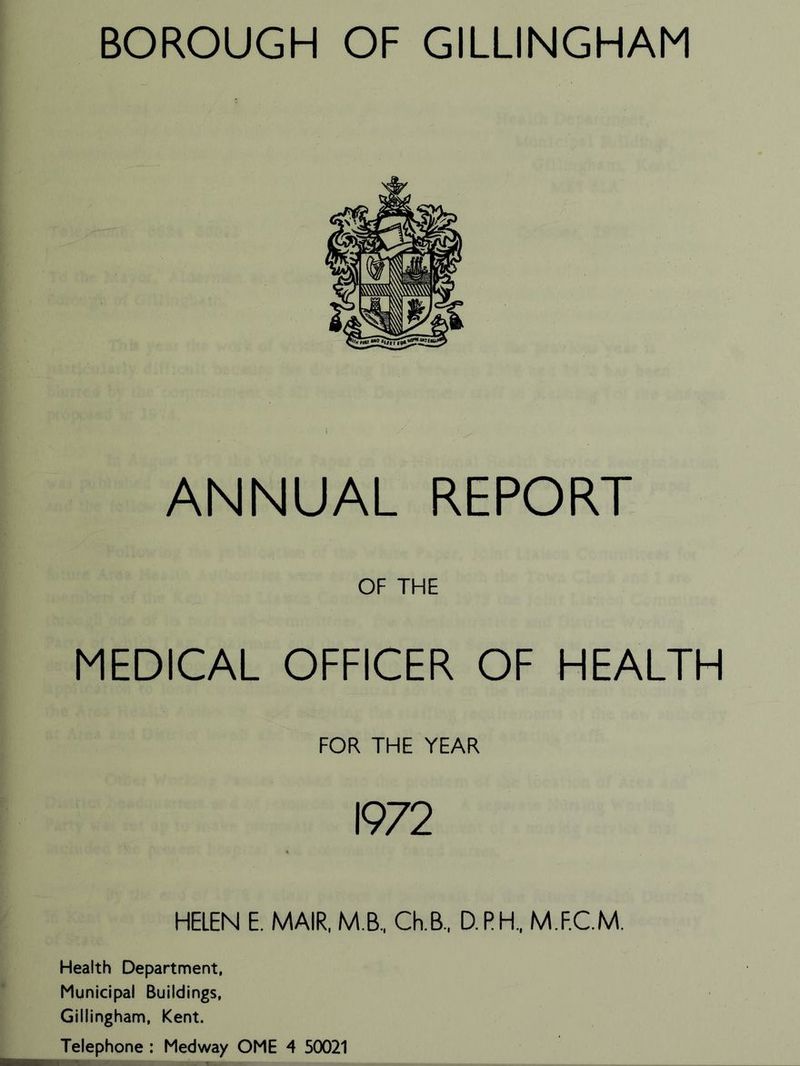 BOROUGH OF GILLINGHAM ANNUAL REPORT OF THE MEDICAL OFFICER OF HEALTH FOR THE YEAR 1972 HELEN E. MAIR, M.B, Ch.B, D.PH, M.F.C.M, Health Department, Municipal Buildings, Gillingham, Kent. Telephone : Medway OME 4 50021