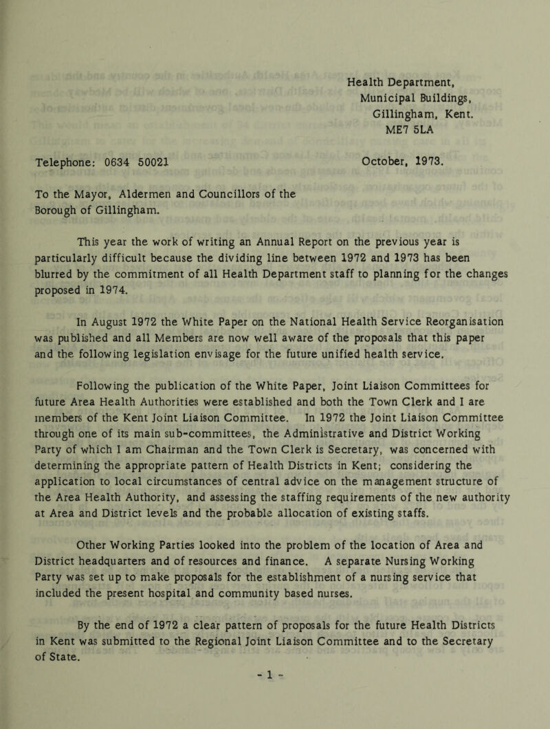 Health Department, Municipal Buildings, Gillingham, Kent. ME7 SLA Telephone: 0634 50021 October, 1973. To the Mayor, Aldermen and Councillors of the Borough of Gillingham. This year the work of writing an Annual Report on the previous year is particularly difficult because the dividing line between 1972 and 1973 has been blurred by the commitment of all Health Department staff to planning for the changes proposed in 1974. In August 1972 the White Paper on the National Health Service Reorganisation was published and all Members are now well aware of the proposals that this paper and the following legislation envisage for the future unified health service. Following the publication of the White Paper, Joint Liaison Committees for future Area Health Authorities were established and both the Town Clerk and 1 are members of the Kent Joint Liaison Committee. In 1972 the Joint Liaison Committee through one of its main sub-committees, the Administrative and District Working Party of which I am Chairman and the Town Clerk is Secretary, was concerned with determining the appropriate pattern of Health Districts in Kent; considering the application to local circumstances of central advice on the management structure of the Area Health Authority, and assessing the staffing requirements of the new authority at Area and District levels and the probable allocation of existing staffs. Other Working Parties looked into the problem of the location of Area and District headquarters and of resources and finance. A separate Nursing Working Party was set up to make proposals for the establishment of a nursing service that included the present hospital and community based nurses. By the end of 1972 a clear pattern of proposals for the future Health Districts in Kent was submitted to the Regional Joint Liaison Committee and to the Secretary of State.