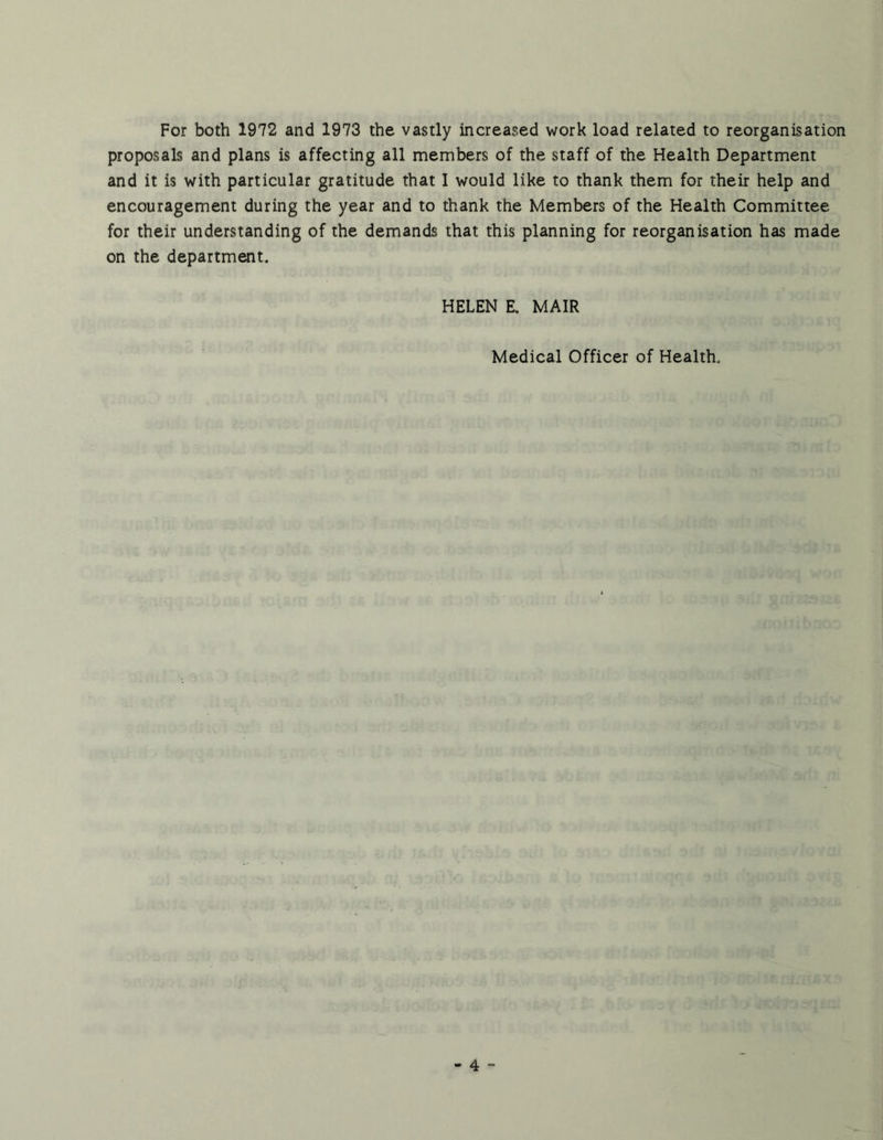For both 1972 and 1973 the vastly increased work load related to reorganisation proposals and plans is affecting all members of the staff of the Health Department and it is with particular gratitude that 1 would like to thank them for their help and encouragement during the year and to thank the Members of the Health Committee for their understanding of the demands that this planning for reorganisation has made on the department. HELEN E. MAIR Medical Officer of Health.