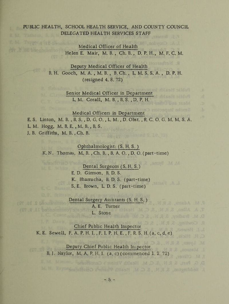 PUBLIC HEALTH, SCHOOL HEALTH SERVICE, AND COUNTY COUNCIL DELEGATED HEALTH SERVICES STAFF Medical Officer of Health Helen E. Mair, M. B., Ch, B. , D. P. H,, M, F. C, M. Deputy Medical Officer of Health B. H. Gooch, M. A. , M. B. , B. Ch. , L M. S. S. A. , D. R H. (resigned 4. 8. 72) Senior Medical Officer in Department L M. Corail, m’ B. . B. S. , D. R H. Medical Officers in Department E, S. Linton, M. B. , B. S. , D. a O, , L M. , D. Obst. , R C. O, G. M„ M, S. A. U M. Hogg, M„ B„ E. , M. B. , B. S. L B. Griffiths, M, B. , Ch. B. Ophthalmologist: (S. H. S. ) K, N. Thomas, M. B. , Ch« B. , B., A, O. , D„ O. (part-time) Dental Surgeons (S. H. S.) E. D, Gimson, B. D. S. K. Bharrucha, B, D, S„ (part-time) S, E. Brown, L, Do S. (part-time) Dental Surgery Assistants (S, H. S, ) Ao Eo Turner L. Stone Chief Public Health Inspector Ko Eo Sewell, Fo Ao R Ho L , F. L R a E., R R So Ho (a, c, d. e) Deputy Chief Public Health Inspector Bo Jo Naylor, Mo A. P. FL L (a, c) (commenced lo 2. 72)