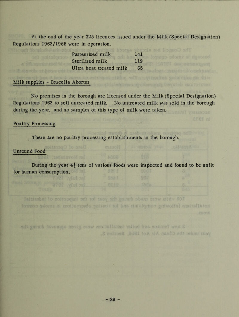 At the end of the year 325 licences issued under the Milk (Special Designation) Regulations 1963/1965 were in operation. Pasteurised milk 141 Sterilised milk .. 119 Ultra heat treated milk 65 Milk supplies - Brucella Abortus No premises in the borough are licensed under the Milk (Special Designation) Regulations 1963 to sell untreated milk. No untreated milk was sold in the borough during the year, and no samples of this type of milk were taken. Poultry Processing There are no poultry processing establishments in the borough. Unsound Food During the year 4i tons of various foods were inspected and found to be unfit for human consumption.