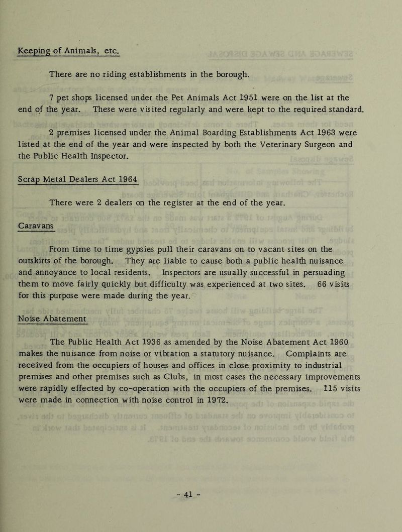 Keeping of Animals, etc. There are no riding establishments in the borough. 7 pet shops licensed under the Pet Animals Act 1951 were on the list at the end of the year. These were visited regularly and were kept to the required standard. 2 premises licensed under the Animal Boarding Establishments Act 1963 were listed at the end of the year and were inspected by both the Veterinary Surgeon and the Public Health Inspector. Scrap Metal Dealers Act 1964 There were 2 dealers on the register at the end of the year. Caravans From time to time gypsies pull their caravans on to vacant sites on the outskirts of the borough. They are liable to cause both a public health nuisance and annoyance to local residents. Inspectors are usually successful in persuading them to move fairly quickly but difficulty was experienced at two sites. 66 visits for this purpose were made during the year. Noise Abatement The Public Health Act 1936 as amended by the Noise Abatement Act 1960 makes the nuisance from noise or vibration a statutory nuisance. Complaints are received from the occupiers of houses and offices in close proximity to industrial premises and other premises such as Clubs^ in most cases the necessary improvements were rapidly effected by co-operation with the occupiers of the premises. 115 visits were made in connection with noise control in 1972.