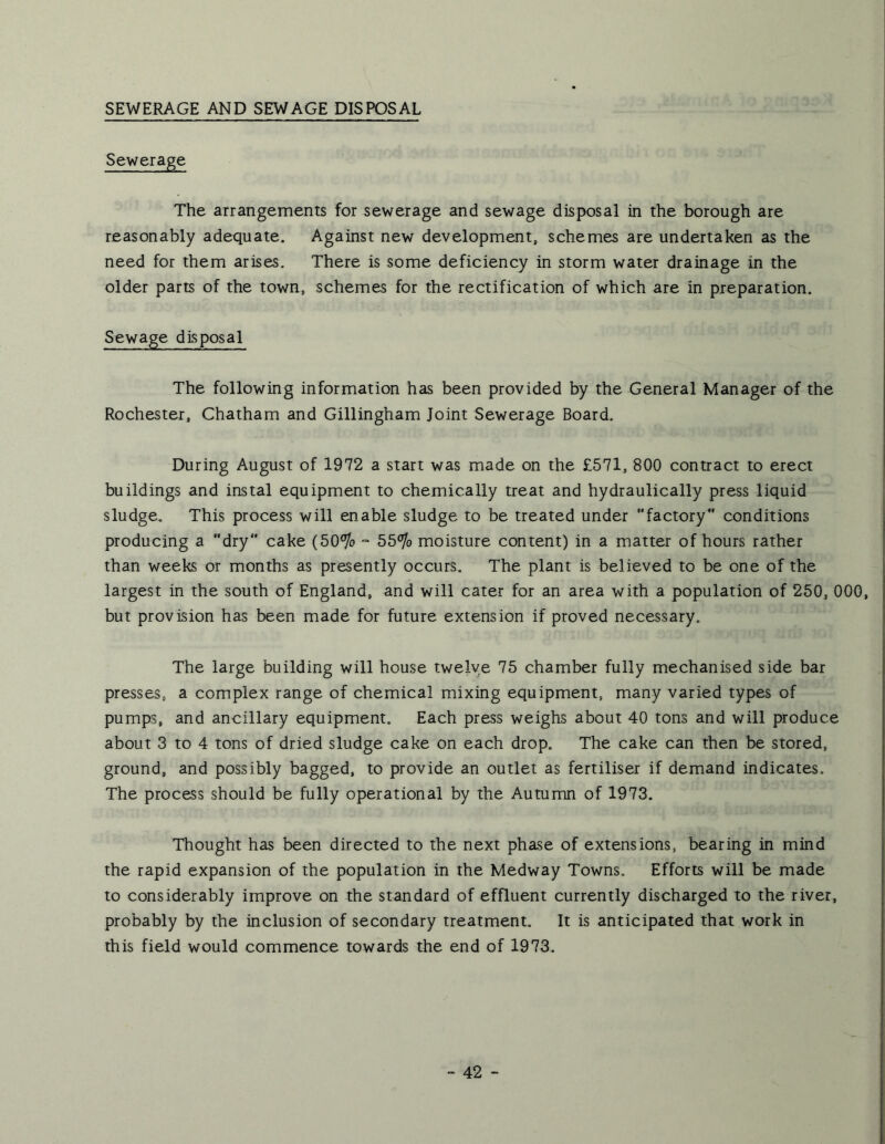 SEWERAGE AND SEWAGE DISPOSAL The arrangements for sewerage and sewage disposal in the borough are reasonably adequate. Against new development, schemes are undertaken as the need for them arises. There is some deficiency in storm water drainage in the older parts of the town, schemes for the rectification of which are in preparation. Sewage disposal The following information has been provided by the General Manager of the Rochester, Chatham and Gillingham Joint Sewerage Board. During August of 1972 a start was made on the £571, 800 contract to erect buildings and instal equipment to chemically treat and hydraulically press liquid sludge. This process will enable sludge to be treated under factory conditions producing a dry cake (50^o “ 55^o moisture content) in a matter of hours rather than weeks or months as presently occurs. The plant is believed to be one of the largest in the south of England, and will cater for an area with a population of 250, 000, but provision has been made for future extension if proved necessary. The large building will house twelve 75 chamber fully mechanised side bar presses, a complex range of chemical mixing equipment, many varied types of pumps, and ancillary equipment. Each press weighs about 40 tons and will produce about 3 to 4 tons of dried sludge cake on each drop. The cake can then be stored, ground, and possibly bagged, to provide an outlet as fertiliser if demand indicates. The process should be fully operational by the Autumn of 1973. Thought has been directed to the next phase of extensions, bearing in mind the rapid expansion of the population in the Medway Towns. Efforts will be made to considerably improve on the standard of effluent currently discharged to the river, probably by the inclusion of secondary treatment. It is anticipated that work in this field would commence towards the end of 1973.