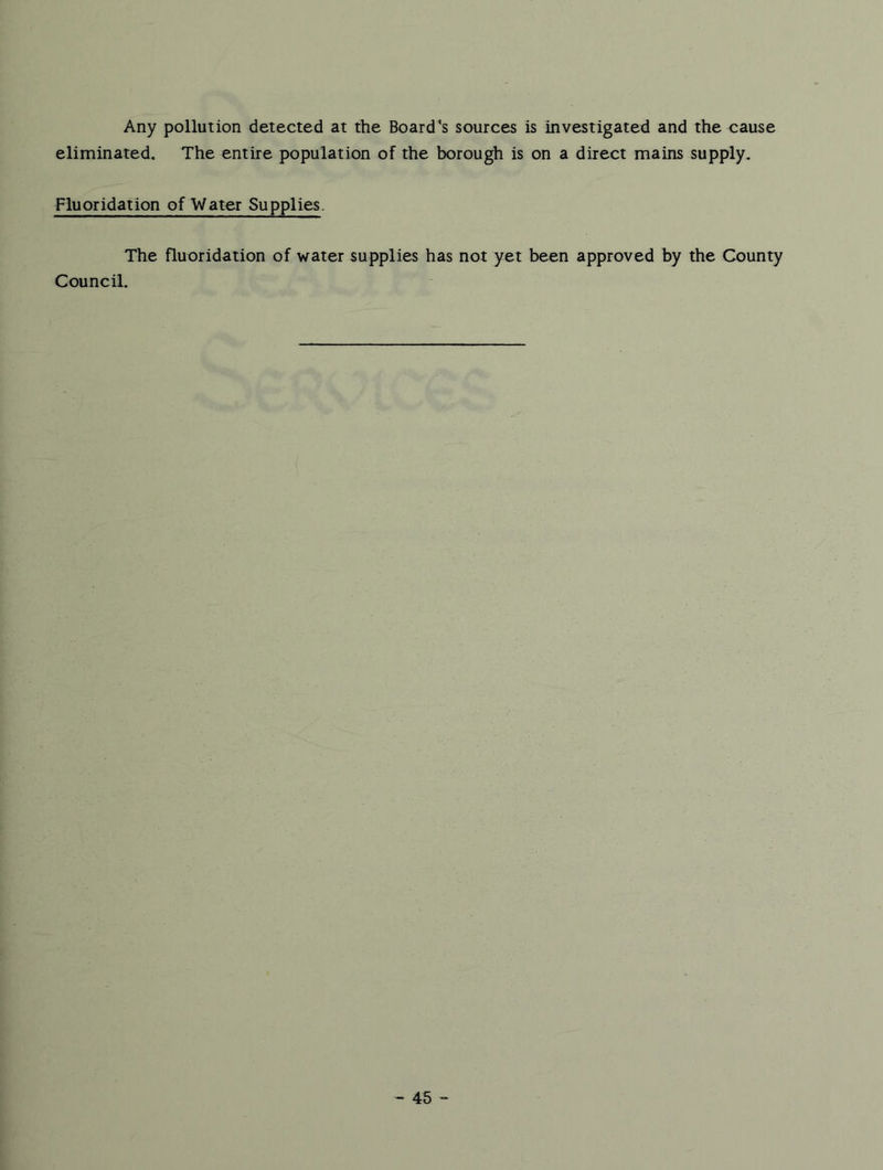 Any pollution detected at the Board's sources is investigated and the cause eliminated. The entire population of the borough is on a direct mains supply. Fluoridation of Water Supplies. The fluoridation of water supplies has not yet been approved by the County Council.