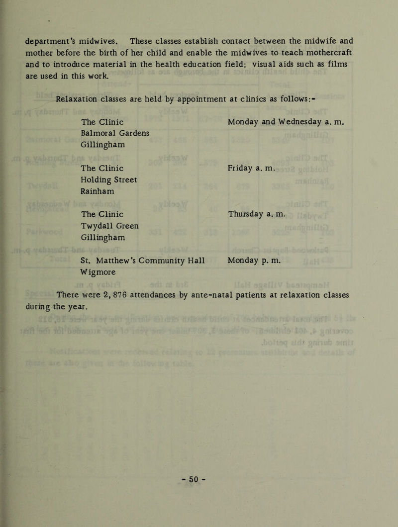 department's midwives. These classes establish contact between the midwife and mother before the birth of her child and enable the midwives to teach mothercraft and to introduce material in the health education field; visual aids such as films are used in this work. Relaxation classes are held by appointment at clinics as follows The Clinic Monday and Wednesday a. m. Balmoral Gardens Gillingham The Clinic Friday a. m. Holding Street Ra inham The Clinic Thursday a. m. Twydall Green Gillingham St. Matthew's Community Hall Monday p. m. Wig more There were 2, 876 attendances by ante-natal patients at relaxation classes during the year.