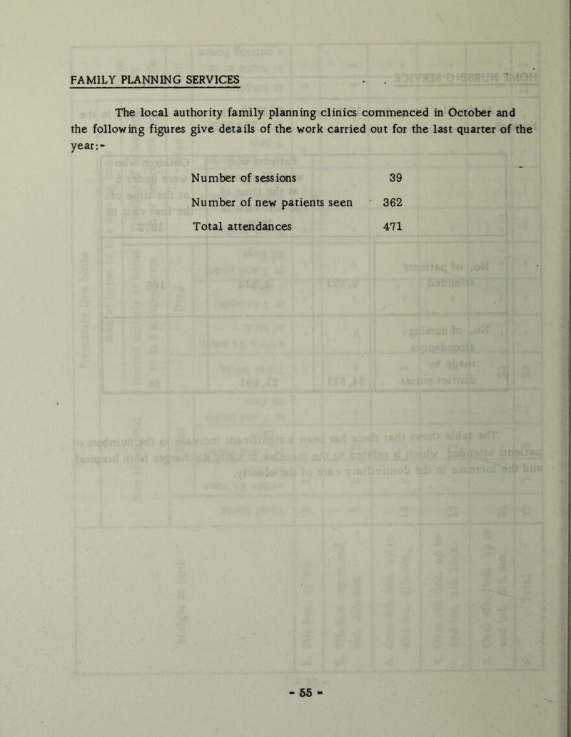 FAMILY PLANNING SERVICES The local authority family planning clinics commenced in October and the following figures give details of the work carried out for the last quarter of the year:- Number of sessions 39 Number of new patients seen • 362 Total attendances 471