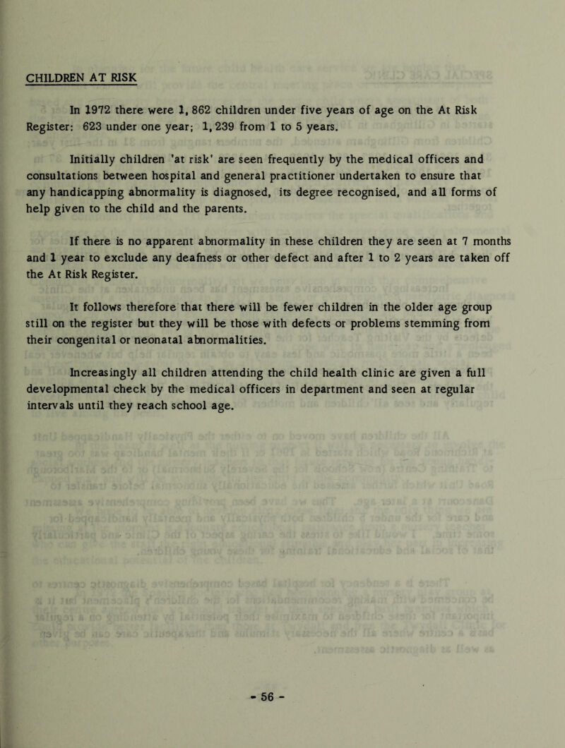 CHILDREN AT RISK In 1972 there were 1, 862 children under five years of age on the At Risk Register: 623 under one year; 1,239 from 1 to 5 years. Initially children ’at risk' are seen frequently by the medical officers and consultations between hospital and general practitioner undertaken to ensure that any handicapping abnormality is diagnosed, its degree recognised, and all forms of help given to the child and the parents. If there is no apparent abnormality in these children they are seen at 7 months and 1 year to exclude any deafness or other defect and after 1 to 2 years are taken off the At Risk Register. It follows therefore that there will be fewer children in the older age group still on the register but they will be those with defects or problems stemming from their congenital or neonatal abnormalities. Increasingly all children attending the child health clinic are given a full developmental check by the medical officers in department and seen at regular intervals until they reach school age. - 66 -