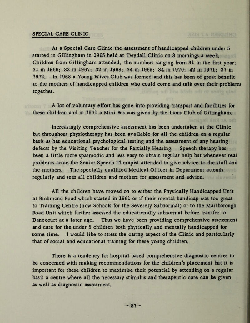 SPECIAL CARE CLINIC As a Special Care Clinic the assessment of handicapped children under 5 started in Gillingham in 1965 held at Twydall Clinic on 3 mornings a week. Children from Gillingham attended, the numbers ranging from 31 in the first year; 31 in 1966; 32 in 1967; 32 in 1968; 34 in 1969; 34 in 1970; 42 in 1971; 37 in 1972. In 1968 a Young Wives Club was formed and this has been of great benefit to the mothers of handicapped children who could come and talk over their problems together. A lot of voluntary effort has gone into providing transport and facilities for these children and in 1971 a Mini Bus was given by the Lions Club of Gillingham. Increasingly comprehensive assessment has been undertaken at the Clinic but throughout physiotherapy has been available for all the children on a regular basis as has educational psychological testing and the assessment of any hearing defects by the Visiting Teacher for the Partially Hearing. Speech therapy has been a little more spasmodic and less easy to obtain regular help but whenever real problems arose the Senior Speech Therapist attended to give advice to the staff and the mothers. The specially qualified Medical Officer in Department attends regularly and sees all children and mothers for assessment and advice. All the children have moved on to either the Physically Handicapped Unit at Richmond Road which started in 1961 or if their mental handicap was too great to Training Centre (now Schools for the Severely Subnormal) or to the Marlborough Road Unit which further assessed the educationally subnormal before transfer to Danecourt at a later age. Thus we have been providing comprehensive assessment and care for the under 5 children both physically and mentally handicapped for some time. I would like to stress the caring aspect of the Clinic and particularly that of social and educational training for these young children. There is a tendency for hospital based comprehensive diagnostic centres to be concerned with making recommendations for the children's placement but it is important for these children to maximise their potential by attending on a regular basis a centre where all the necessary stimulus and therapeutic care can be given as well as diagnostic assessment.