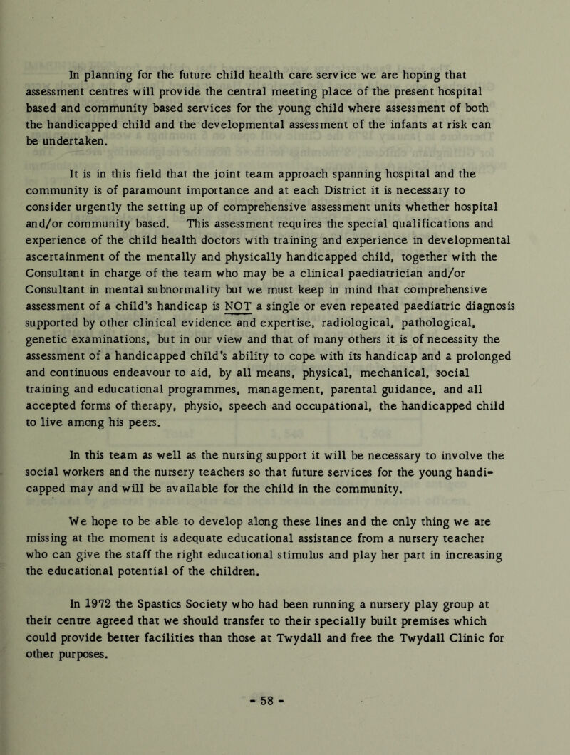 In planning for the future child health care service we are hoping that assessment centres will provide the central meeting place of the present hospital based and community based services for the young child where assessment of both the handicapped child and the developmental assessment of the infants at risk can be undertaken. It is in this field that the joint team approach spanning hospital and the community is of paramount importance and at each District it is necessary to consider urgently the setting up of comprehensive assessment units whether hospital and/or community based. This assessment requires the special qualifications and experience of the child health doctors with training and experience in developmental ascertainment of the mentally and physically handicapped child, together with the Consultant in charge of the team who may be a clinical paediatrician and/or Consultant in mental subnormality but we must keep in mind that comprehensive assessment of a child^s handicap is NOT a single or even repeated paediatric diagnosis supported by other clinical evidence and expertise, radiological, pathological, genetic examinations, but in our view and that of many others it is of necessity the assessment of a handicapped child's ability to cope with its handicap and a prolonged and continuous endeavour to aid, by all means, physical, mechanical, social training and educational programmes, management, parental guidance, and all accepted forms of therapy, physio, speech and occupational, the handicapped child to live among his peers. In this team as well as the nursing support it will be necessary to involve the social workers and the nursery teachers so that future services for the young handi- capped may and will be available for the child in the community. We hope to be able to develop along these lines and the only thing we are missing at the moment is adequate educational assistance from a nursery teacher who can give the staff the right educational stimulus and play her part in increasing the educational potential of the children. In 1972 the Spastics Society who had been running a nursery play group at their centre agreed that we should transfer to their specially built premises which could provide better facilities than those at Twydall and free the Twydall Clinic for other purposes.