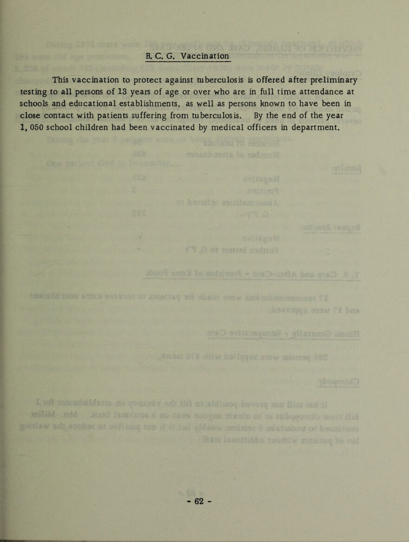 B. C. G. Vaccination This vaccination to protect against tuberculosis is offered after preliminary testing to all persons of 13 years of age or over who are in full time attendance at schools and educational establishments, as well as persons known to have been in close contact with patients suffering from tuberculosis. By the end of the year 1, 050 school children had been vaccinated by medical officers in department.
