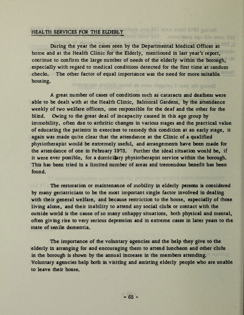 HEALTH SERVICES FOR THE ELDERLY During the year the cases seen by the Departmental Medical Officer at home and at the Health Clinic for the Elderly, mentioned in last year's report, continue to confirm the large number of needs of the elderly within the borough, especially with regard to medical conditions detected for the first time at random checks. The other factor of equal importance was the need for more suitable housing. A great number of cases of conditions such as cataracts and deafness were able to be dealt with at the Health Clinic, Balmoral Gardens, by the attendance weekly of two welfare officers, one responsible for the deaf and the other for the blind. Owing to the great deal of incapacity caused in this age group by immobility, often due to arthritic changes in various stages and the practical value of educating the patients in exercises to remedy this condition at an early stage, it again was made quite clear that the attendance at the Clinic of a qualified physiotherapist would be extremely useful, and arrangements have been made for the attendance of one in February 1973. Further the ideal situation would be, if it were ever possible, for a domicilfciry physiotherapist service within the borough. This has been tried in a limited number of areas and tremendous benefit has been found. The restoration or maintenance of mobility in elderly persons is considered by many geriatricians to be the most important single factor involved in dealing with their general welfare, and because restriction to the house, especially of those living alone, and their inability to attend any social clubs or contact with the outside world is the cause of so many unhappy situations, both physical and mental, often giving rise to very serious depression and in extreme cases in later years to the state of senile dementia. The importance of the voluntary agencies and the help they give to the elderly in arranging for and encouraging them to attend luncheon and other clubs in the borough is shown by the annual increase in the members attending. Voluntary agencies help both in visitmg and assisting elderly people who are unable to leave their house.
