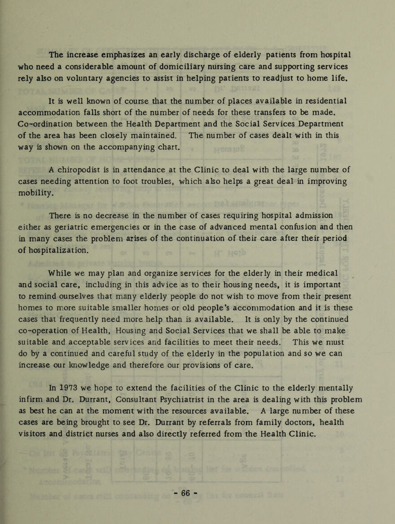 The increase emphasizes an early discharge of elderly patients from hospital who need a considerable amount of domiciliary nursing care and supporting services rely also on voluntary agencies to assist in helping patients to readjust to home life. It is well known of course that the number of places available in residential accommodation falls short of the number of needs for these transfers to be made. Co-ordination between the Health Department and the Social Services Department of the area has been closely maintained. The number of cases dealt with in this way is shown on the accompanying chart. A chiropodist is in attendance at the Clinic to deal with the large number of cases needing attention to foot troubles, which also helps a great deal in improving mobility. There is no decrease in the number of cases requiring hospital admission either as geriatric emergencies or in the case of advanced mental confusion and then in many cases the problem arises of the continuation of their care after their period of hospitalization. While we may plan and organize services for the elderly in their medical and social care, including in this advice as to their housing needs, it is important to remind ourselves that many elderly people do not wish to move from their present homes to more suitable smaller homes or old people’s accommiodation and it is these cases that frequently need more help than is available. It is only by the continued co-operation of Health, Housing and Social Services that we shall be able to make suitable and acceptable services and facilities to meet their needs. This we must do by a continued and careful study of the elderly in the population and so we can increase our knowledge and therefore our provisions of care. In 1973 we hope to extend the facilities of the Clinic to the elderly mentally infirm and Dr. Durrant, Consultant Psychiatrist in the area is dealing with this problem as best he can at the moment with the resources available. A large number of these cases are being brought to see Dr. Durrant by referrals from family doctors, health visitors and district nurses and also directly referred from the Health Clinic.
