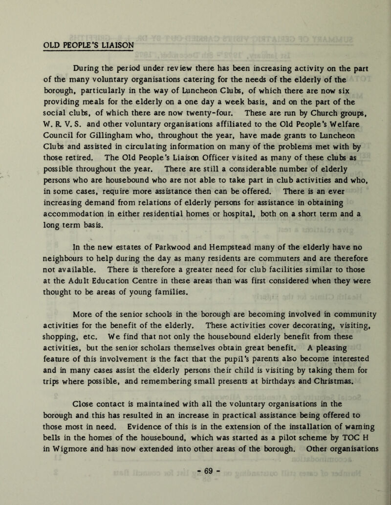 OLD PEOPLE’S LIAISON During the period under review there has been increasing activity on the part of the many voluntary organisations catering for the needs of the elderly of the borough, particularly in the way of Luncheon Clubs, of which there are now six providing meals for the elderly on a one day a week basis, and on the part of the social clubs, of which there are now twenty-four. These are run by Church groups, W. R. V. S. and other voluntary organisations affiliated to the Old People's Welfare Council for Gillingham who, throughout the year, have made grants to Luncheon Clubs and assisted in circulating information on many of the problems met with by those retired. The Old People's Liaison Officer visited as many of these clubs as possible throughout the year. There are still a considerable number of elderly persons who are housebound who are not able to take part in club activities and who, in some cases, require more assistance then can be offered. There is an ever increasing demand from relations of elderly persons for assistance in obtaining accommodation in either residential homes or hospital, both on a short term and a long term basis. In the new estates of Parkwood and Hempstead many of the elderly have no neighbours to help during the day as many residents are commuters and are therefore not available. There is therefore a greater need for club facilities similar to those at the Adult Education Centre in these areas than was first considered when they were thought to be areas of young families. More of the senior schools in the borough are becoming involved in community activities for the benefit of the elderly. These activities cover decorating, visiting, shopping, etc. We find that not only the housebound elderly benefit from these activities, but the senior scholars themselves obtain great benefit. A pleasing feature of this involvement is the fact that the pupil's parents also become interested and in many cases assist the elderly persons their child is visiting by taking them for trips where possible, and remembering small presents at birthdays and Christmas. Close contact is maintained with all the voluntary organisations in the borough and this has resulted in an increase in practical assistance being offered to those most in need. Evidence of this is in the extension of the installation of warning bells in the homes of the housebound, which was started as a pilot scheme by TOC H in Wigmore and has now extended into other areas of the borough. Other organisations