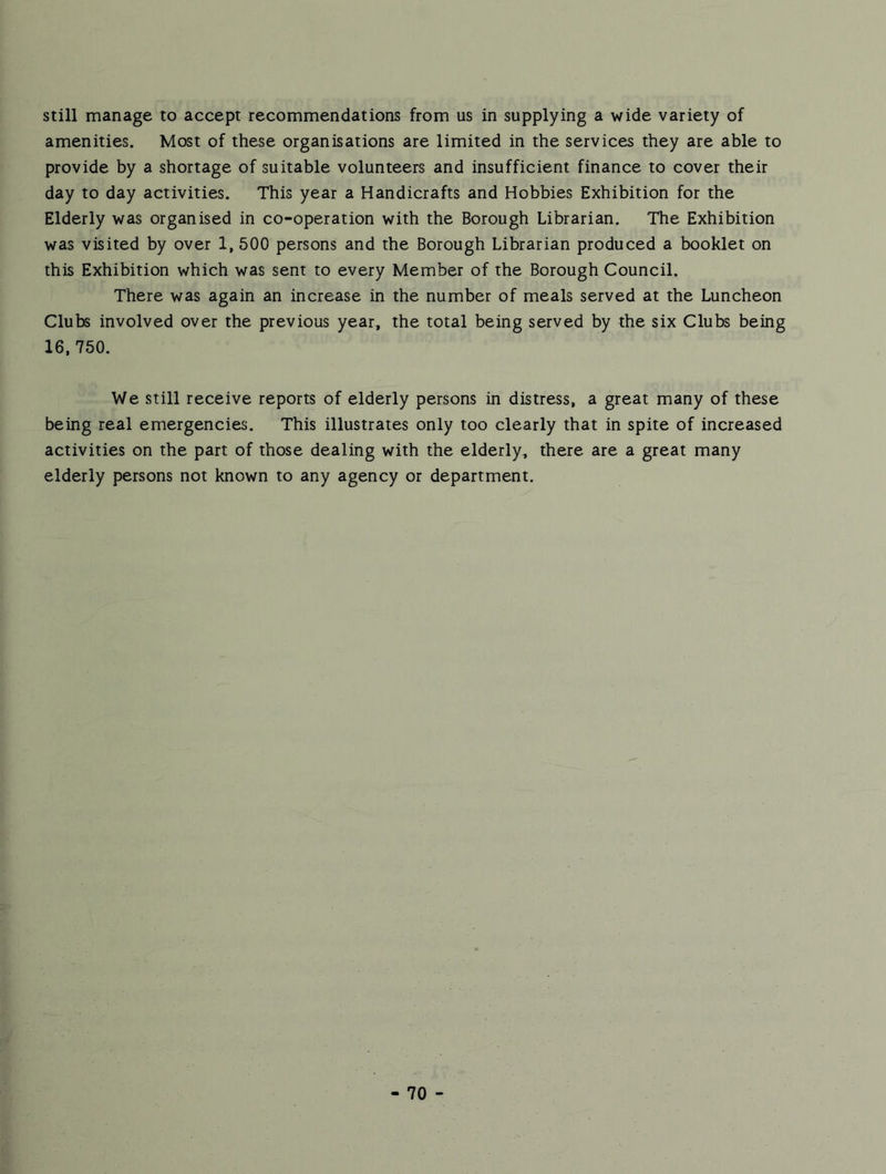 still manage to accept recommendations from us in supplying a wide variety of amenities. Most of these organisations are limited in the services they are able to provide by a shortage of suitable volunteers and insufficient finance to cover their day to day activities. This year a Handicrafts and Hobbies Exhibition for the Elderly was organised in co-operation with the Borough Librarian. The Exhibition was visited by over 1, 500 persons and the Borough Librarian produced a booklet on this Exhibition which was sent to every Member of the Borough Council. There was again an increase in the number of meals served at the Luncheon Clubs involved over the previous year, the total being served by the six Clubs being 16,750. We still receive reports of elderly persons in distress, a great many of these being real emergencies. This illustrates only too clearly that in spite of increased activities on the part of those dealing with the elderly, there are a great many elderly persons not known to any agency or department.