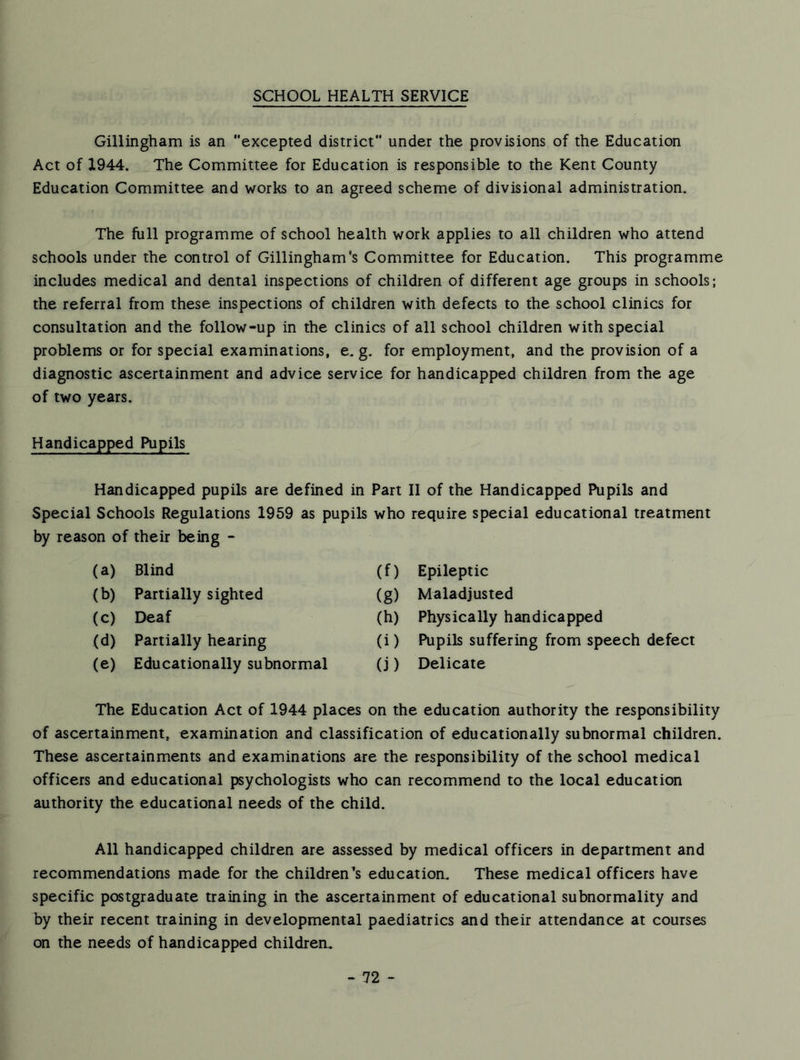 SCHOOL HEALTH SERVICE Gillingham is an excepted district under the provisions of the Education Act of 1944. The Committee for Education is responsible to the Kent County Education Committee and works to an agreed scheme of divisional administration. The full programme of school health work applies to all children who attend schools under the control of Gillingham's Committee for Education. This programme includes medical and dental inspections of children of different age groups in schools; the referral from these inspections of children with defects to the school clinics for consultation and the follow-up in the clinics of all school children with special problems or for special examinations, e. g. for employment, and the provision of a diagnostic ascertainment and advice service for handicapped children from the age of two years. Handicapped Pupils Handicapped pupils are defined in Part II of the Handicapped Pupils and Special Schools Regulations 1959 as pupils who require special educational treatment by reason of their being - (a) Blind (f) Epileptic (b) Partially sighted (g) Maladjusted (c) Deaf (h) Physically handicapped (d) Partially hearing (i) Pupils suffering from speech defect (e) Educationally subnormal (j) Delicate The Education Act of 1944 places on the education authority the responsibility of ascertainment, examination and classification of educationally subnormal children. These ascertainments and examinations are the responsibility of the school medical officers and educational psychologists who can recommend to the local education authority the educational needs of the child. All handicapped children are assessed by medical officers in riepartment and recommendations made for the children's education. These medical officers have specific postgraduate training in the ascertainment of educational subnormality and by their recent training in developmental paediatrics and their attendance at courses on the needs of handicapped children.