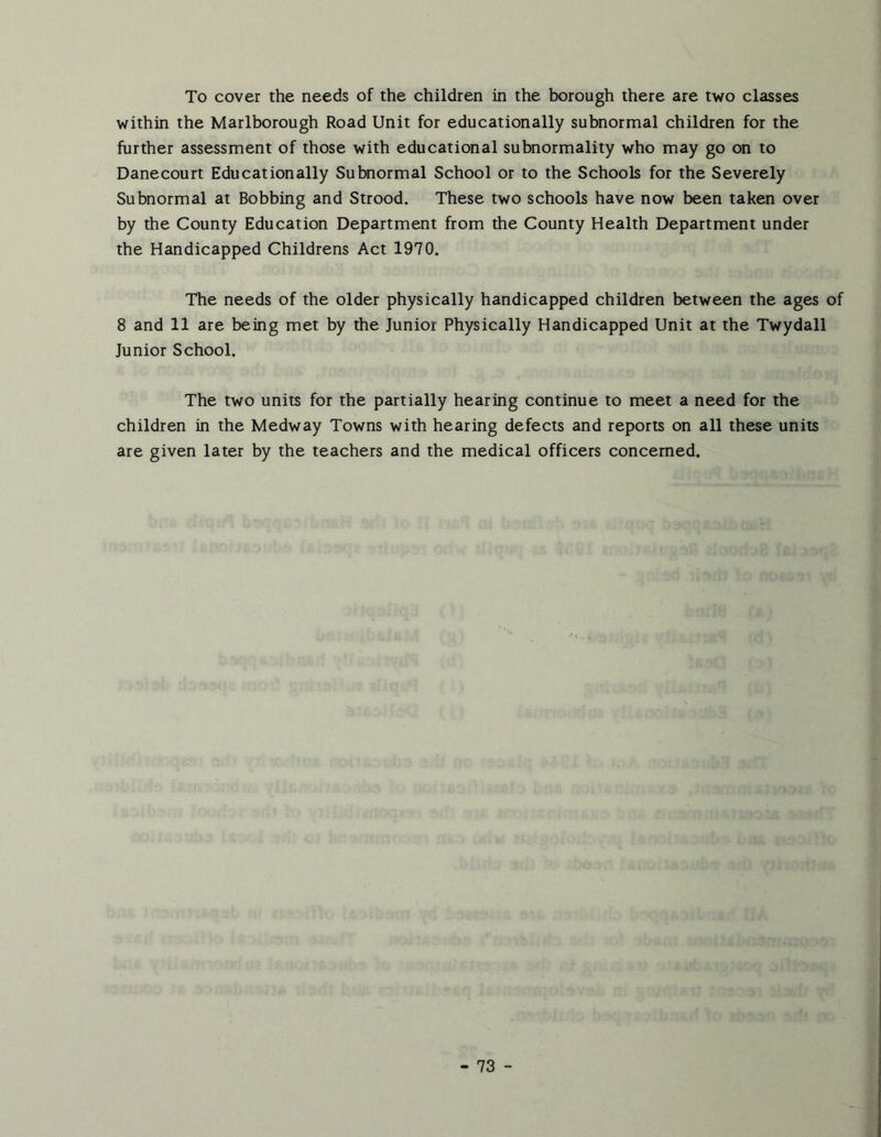 To cover the needs of the children in the borough there are two classes within the Marlborough Road Unit for educationally subnormal children for the further assessment of those with educational subnormality who may go on to Danecourt Educationally Subnormal School or to the Schools for the Severely Subnormal at Bobbing and Strood. These two schools have now been taken over by the County Education Department from the County Health Department under the Handicapped Childrens Act 1970. The needs of the older physically handicapped children between the ages of 8 and 11 are being met by the Junior Physically Handicapped Unit at the Twydall Junior School. The two units for the partially hearing continue to meet a need for the children in the Medway Towns with hearing defects and reports on all these units are given later by the teachers and the medical officers concerned.
