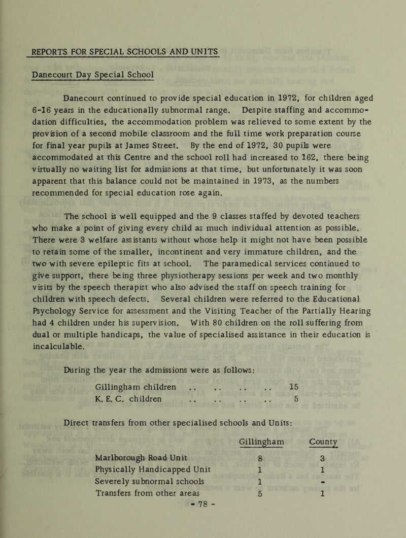 REPORTS FOR SPECIAL SCHOOLS AND UNITS Danecourt Day Special School Danecourt continued to provide special education in 1972, for children aged 6-16 years in the educationally subnormal range. Despite staffing and accommo- dation difficulties, the accommodation problem was relieved to some extent by the provision of a second mobile classroom and the full time work preparation course for final year pupils at James Street. By the end of 1972, 30 pupils were accommodated at this Centre and the school roll had increased to 162, there being virtually no waiting list for admissions at that time, but unfortunately it was soon apparent that this balance could not be maintained in 1973, as the numbers recommended for special education rose again. The school is well equipped and the 9 classes staffed by devoted teachers who make a point of giving every child as much individual attention as possible. There were 3 welfare assistants without whose help it might not have been possible to retain some of the smaller, incontinent and very immature children, and the two with severe epileptic fits at school. The paramedical services continued to give support, there being three physiotherapy sessions per week and two monthly visits by the speech therapist who also advised the staff on speech training for children with speech defects. Several children were referred to the Educational Psychology Service for assessment and the Visiting Teacher of the Partially Hearing had 4 children under his supervision. With 80 children on the roll suffering from dual or multiple handicaps, the value of specialised assistance in their education is incalculable. During the year the admissions were as follows; Gillingham children 15 K. E. C. children .. . . .. ., 5 Direct transfers from other specialised schools and Units; Gillingham Marlborough Road Unit 8 Physically Handicapped Unit 1 Severely subnormal schools 1 Transfers from other areas 5 - 78 - County 3 1 1