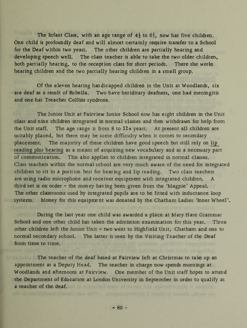 The Infant Class, with an age range of 4i to 6^, now has five children. One child is profoundly deaf and will almost certainly require transfer to a School for the Deaf within two years. The other children are partially hearing and developing speech well. The class teacher is able to take the two older children, both partially hearing, to the reception class for short periods. There she works hearing children and the two partially hearing children in a small group. Of the eleven hearing handicapped children in the Unit at Woodlands, six are deaf as a result of Rubella. Two have heriditary deafness, one had meningitis and one has Treacher Collins syndrone. The Junior Unit at Fairview Junior School now has eight children in the Unit class and nine children integrated in normal classes and then withdrawn for help from the Unit staff. The age range is from 8 to 11+ years. At present all children are suitably placed, but there may be some difficulty when it comes to secondary placement. The majority of these children have good speech but still rely on lip reading plus hearing as a means of acquiring new vocabulary and as a necessary part of communication. This also applies to children integrated in normal classes. Class teachers within the normal school are very much aware of the need for integrated children to sit in a position best for hearing and lip reading. Two class teachers are using radio microphone and receiver equipment with integrated children. A third set is on order “ the money having been given from the ’Magpie’ Appeal. The other classrooms used by integrated pupils are to be fitted with inductance loop systems. Money for this equipment was donated by the Chatham Ladies ’Inner Wheel'. During the last year one child was awarded a place at Mary Hare Grammar School and one other child has taken the admission examination for this year. Three other children left the Junior Unit - two went to Highfield Unit, Chatham and one to normal secondary school. The latter is seen by the Visiting Teacher of the Deaf from time to time. The teacher of the deaf based at Fairview left at Christmas to take up an appointment as a Deputy Head. The teacher in charge now spends mornings at Woodlands and afternoons at Fairview. One member of the Unit staff hopes to attend the Department of Education at London University in September in order to qualify as a teacher of the deaf. -80