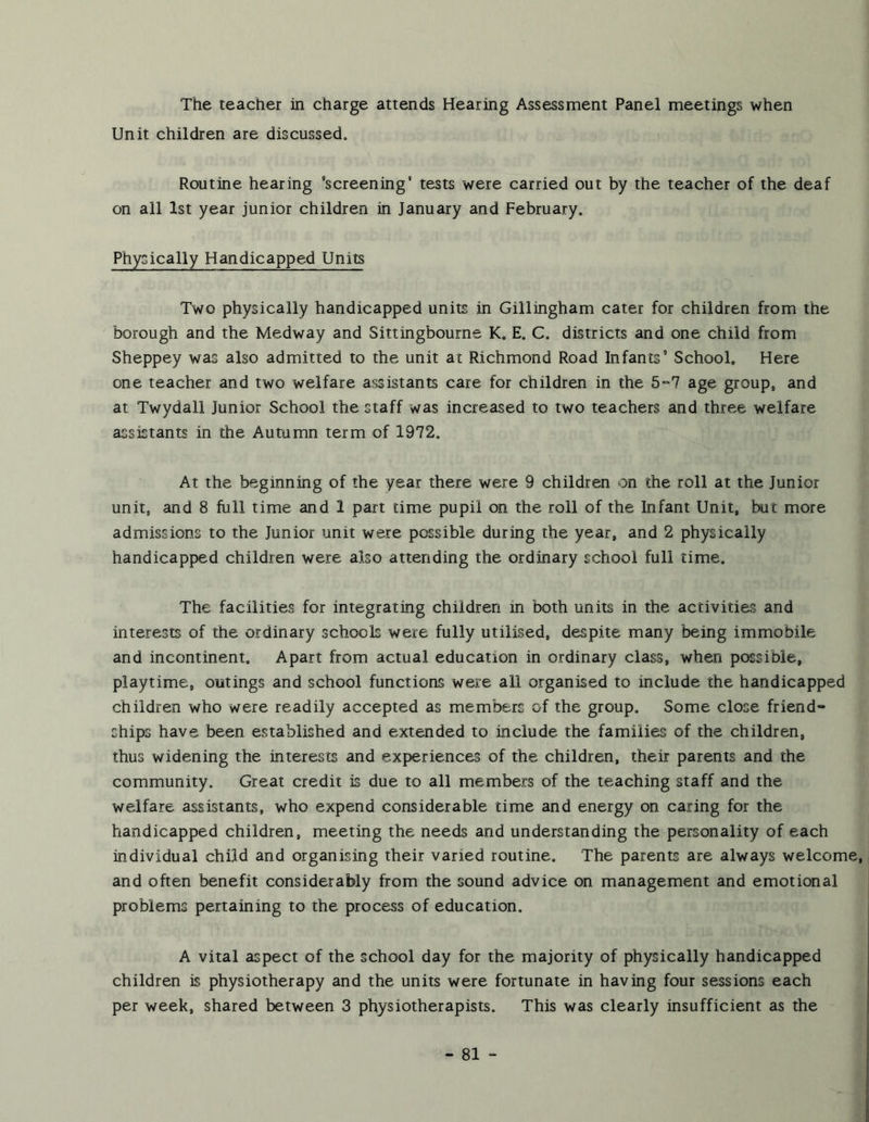 The teacher in charge attends Hearing Assessment Panel meetings when Unit children are discussed. Routine hearing ’screening’ tests were carried out by the teacher of the deaf on all 1st year junior children in January and February. Physically Handicapped Units Two physically handicapped units in Gillingham cater for children from the borough and the Medway and Sittingbourne K, E. C. districts and one child from Sheppey was also admitted to the unit at Richmond Road Infants’ School. Here one teacher and two welfare assistants care for children in the 5“7 age group„ and at Twydall Junior School the staff was increased to two teachers and three welfare assistants in the Autumn term of 1972. At the beginning of the year there were 9 children on the roll at the Junior unit, and 8 full time and 1 part time pupil on the roll of the Infant Unit, but more admissions to the Junior unit were possible during the year, and 2 physically handicapped children were also attending the ordinary school full time. The facilities for integrating children in both units in the activities and interests of the ordinary schools were fully utilised, despite many being immobile and incontinent. Apart from actual education in ordinary class, when possible, playtime, outings and school functions were all organised to include the handicapped children who were readily accepted as members of the group. Some close friend- ships have been established and extended to include the families of the children, thus widening the interests and experiences of the children, their parents and the community. Great credit is due to all members of the teaching staff and the welfare assistants, who expend considerable time and energy on caring for the handicapped children, meeting the needs and understanding the personality of each individual child and organising their varied routine. The parents are always welcome, and often benefit considerably from the sound advice on management and emotional problems pertaining to the process of education. A vital aspect of the school day for the majority of physically handicapped children is physiotherapy and the units were fortunate in having four sessions each per week, shared between 3 physiotherapists. This was clearly insufficient as the