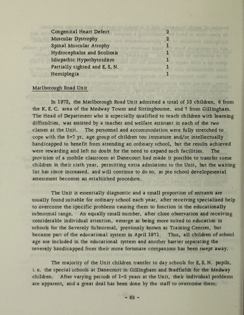Congenital Heart Defect Muscular Dystrophy Spinal Muscular Atrophy Hydrocephalus and Scoliosis Idiopathic Hypothyroidism Partially sighted and E. S. N. Hemiplegia 2 2 1 1 1 1 1 Marlborough Road Unit In 1972, the Marlborough Road Unit admitted a total of 13 children, 6 from the K. E, C. area of the Medway Towns and Sittingbourne, and 7 from Gillingham. The Head of Department who is especially qualified to teach children with learning difficulties, was assisted by a teacher and welfare assistant in each of the two classes at the Unit. The personnel and accommodation were fully stretched to cope with the 5-7 yr. age group of children too immature and/or intellectually handicapped to benefit from attending an ordinary school, but the results achieved were rewarding and left no doubt for the need to expand such facilities. The provision of a mobile classroom at Danecourt had made it possible to transfer some children in their sixth year, permitting extra admissions to the Unit, but the waiting list has since increased, and will continue to do so, as pre school developmental assessment becomes an established procedure. The Unit is essentially diagnostic and a small proportion of entrants are usually found suitable for ordinary school each year, after receiving specialised help to overcome the specific problems causing them to function in the educationally subnormal range. An equally small number, after close observation and receiving considerable individual attention, emerge as being more suited to education in schools for the Severely Subnormal, previously known as Training Centres, but became part of the educational system in April 1971. Thus, all children of school age are included in. the educational system and another barrier separating the severely handicapped from their more fortunate companions has been swept away. The majority of the Unit children transfer to day schools for E. S. N. pupils, i. e. the special schools at Danecourt in Gillingham and Bradfields for the Medway children. After varying periods of 1-2 years at the Unit, their individual problems are apparent, and a great deal has been done by the staff to overcome them.