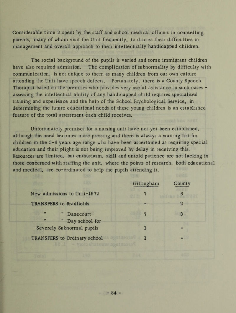 Considerable time is spent by the staff and school medical officers in counselling parents, many of whom visit the Unit frequently, to discuss their difficulties in management and overall approach to their intellectually handicapped children. The social background of the pupils is varied and some immigrant children have also required admission. The complication of subnormality by difficulty with communication, is not unique to them as many children from our own culture attending the Unit have speech defects. Fortunately, there is a County Speech Therapist based on the premises who provides very useful assistance in such cases •* assessing the intellectual ability of any handicapped child requires specialised training and experience and the help of the School Psychological Service, in determining the future educational needs of these young children is an established feature of the total assessment each child receives. Unfortunately premises for a nursing unit have not yet been established, although the need becomes more pressing and there is always a waiting list for children in the 5“6 years age range who have been ascertained as requiring special education and their plight is not being improved by delay in receiving this. Resources are limited, but enthusiasm, skill and untold patience are not lacking in those concerned with staffing the unit, where the points of research, both educational and medical, are co-ordinated to help the pupils attending it. New admissions to Unit-1972 TRANSFERS to Bradfields ”  Danecourt   Day school for Severely Subnormal pupils TRANSFERS to Ordinary school Gillingham County 7 . 6 2 7 3 1 1