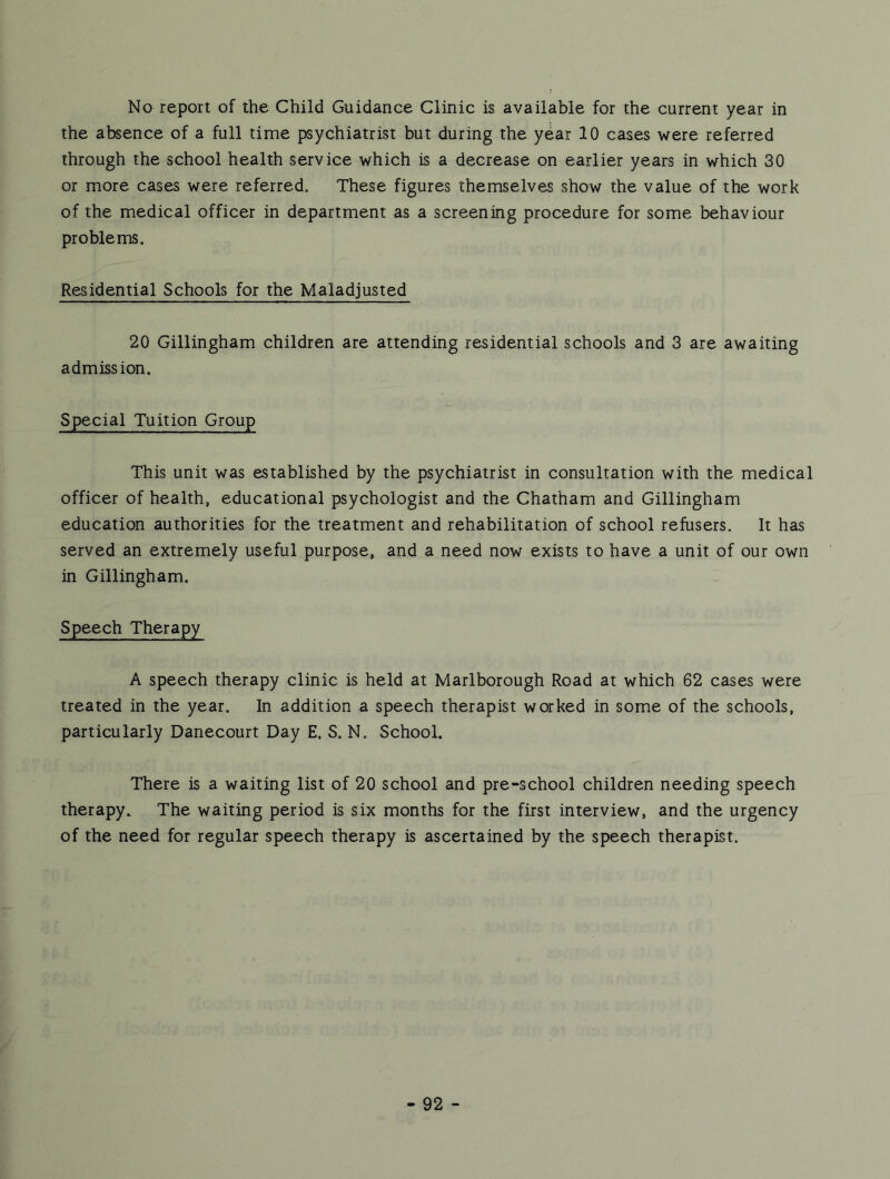 No report of the Child Guidance Clinic is available for the current year in the absence of a full time psychiatrist but during the year 10 cases were referred through the school health service which is a decrease on earlier years in which 30 or more cases were referred. These figures themselves show the value of the work of the medical officer in department as a screening procedure for some behaviour problems. Residential Schools for the Maladjusted 20 Gillingham children are attending residential schools and 3 are awaiting admission. Special Tuition Group This unit was established by the psychiatrist in consultation with the medical officer of health, educational psychologist and the Chatham and Gillingham education authorities for the treatment and rehabilitation of school refusers. It has served an extremely useful purpose, and a need now exists to have a unit of our own in Gillingham, Speech Therapy A speech therapy clinic is held at Marlborough Road at which 62 cases were treated in the year. In addition a speech therapist worked in some of the schools, particularly Danecourt Day E, S. N. School. There is a waiting list of 20 school and pre-school children needing speech therapy. The waiting period is six months for the first interview, and the urgency of the need for regular speech therapy is ascertained by the speech therapist.