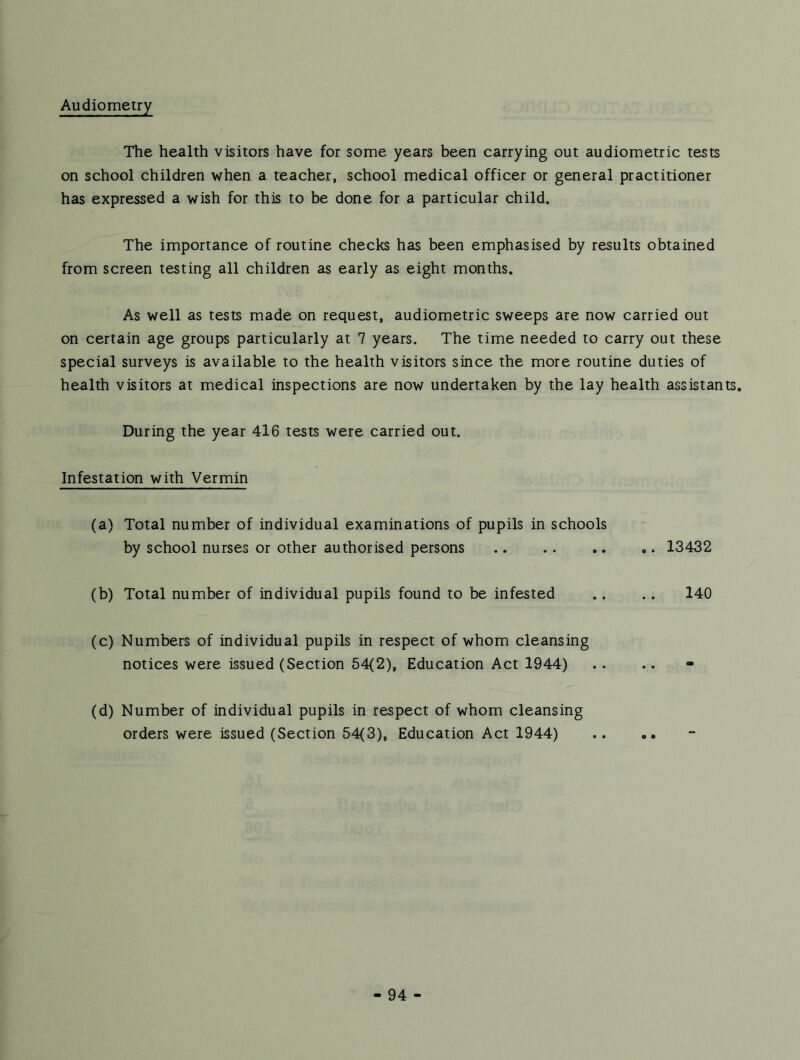 Audiometry The health visitors have for some years been carrying out audiometric tests on school children when a teacher, school medical officer or general practitioner has expressed a wish for this to be done for a particular child. The importance of routine checks has been emphasised by results obtained from screen testing all children as early as eight months. As well as tests made on request, audiometric sweeps are now carried out on certain age groups particularly at 7 years. The time needed to carry out these special surveys is available to the health visitors since the more routine duties of health visitors at medical inspections are now undertaken by the lay health assistants. During the year 416 tests were carried out. Infestation with Vermin (a) Total number of individual examinations of pupils in schools by school nurses or other authorised persons 13432 (b) Total number of individual pupils found to be infested .. .. 140 (c) Numbers of individual pupils in respect of whom cleansing notices were issued (Section 54(2), Education Act 1944) (d) Number of individual pupils in respect of whom cleansing orders were issued (Section 54(3), Education Act 1944)