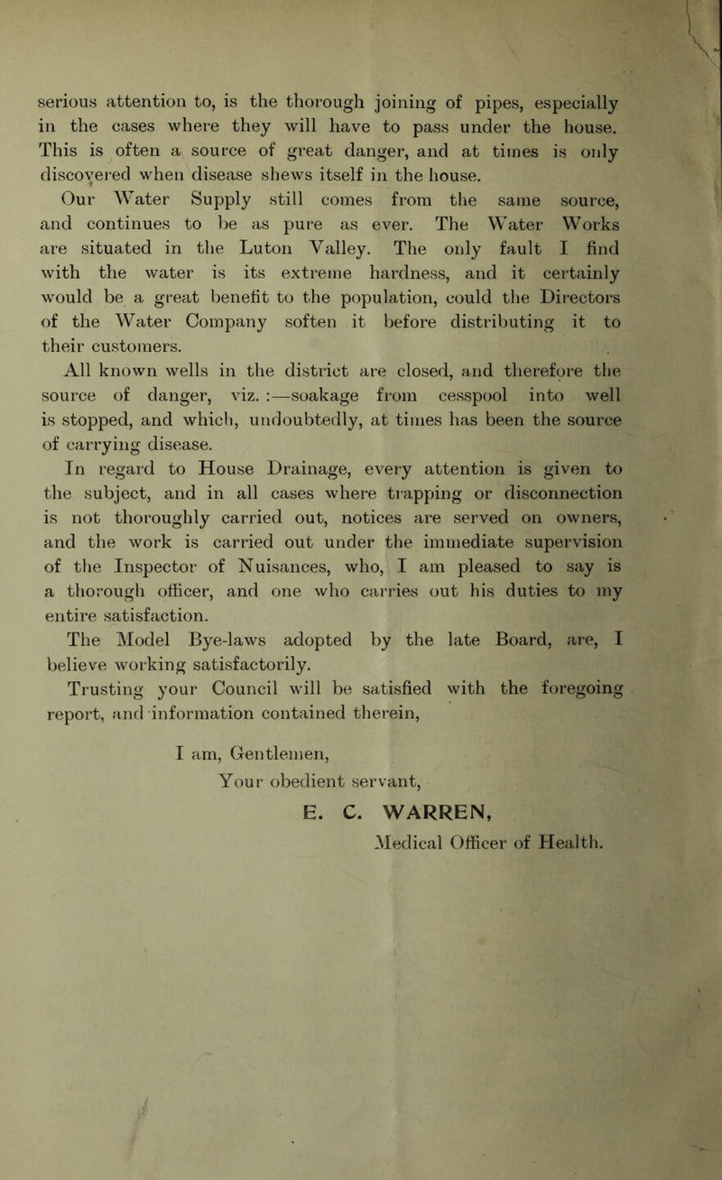 serious attention to, is the thorough joining of pipes, especially in the cases where they will have to pass under the house. This is often a source of great danger, and at times is only discovered v’hen disease shews itself in the house. Our Water Supply still comes from the same source, and continues to be as pure as ever. The Water Works are situated in the Luton Valley. The only fault I find with the water is its extreme hardness, and it certainly would be a great benefit to the population, could the Directors of the Water Company soften it before distributing it to their customers. All known wells in the district are closed, and therefore the source of danger, viz. :—soakage from cesspool into well is stopped, and which, undoubtedly, at times has been the source of carrying disease. In regard to House Drainage, every attention is given to the subject, and in all cases where trapping or disconnection is not thoroughly carried out, notices are served on owners, and the work is carried out under the immediate supervision of the Inspector of Nuisances, who, I am pleased to say is a thorough officer, and one who carries out his duties to my entire satisfaction. The Model Bye-laws adopted by the late Board, are, I believe working satisfactorily. Trusting your Council will be satisfied with the foregoing report, and information contained therein, I am. Gentlemen, Your obedient servant, E. C. WARREN, Medical Officer of Health.