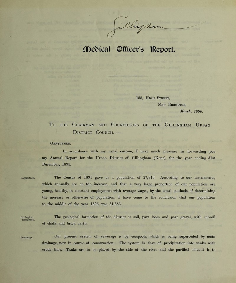 fIDebical ©fftcer’s IRepoit Population. Geological formation. Sewerage. 155, High Street, New Brompton, March, 1896. To the Chairman and Councillors of the Gillingham Urban District Council :— Gentlemen, In accordance with my usual custom, I have much pleasure in forwarding you my Annual Report for the Urban District of Gillingham (Kent), for the year ending 31st December, 1895. The Census of 1891 gave us a population of 27,813. According to our assessments, which annually are on the increase, and that a very large proportion of our population are young, healthy, in constant employment with average wages, by the usual methods of determining the increase or otherwise of population, I have come to the conclusion that our population to the middle of the year 1895, was 31,683. The geological formation of the district is soil, part loam and part gravel, with subsoil of chalk and brick earth. Our present system of sewerage is by cesspools, which is being superceded by main drainage, now in course of construction. The system is that of precipitation into tanks with crude lime. Tanks are to be placed by the side of the river and the purified effluent is to