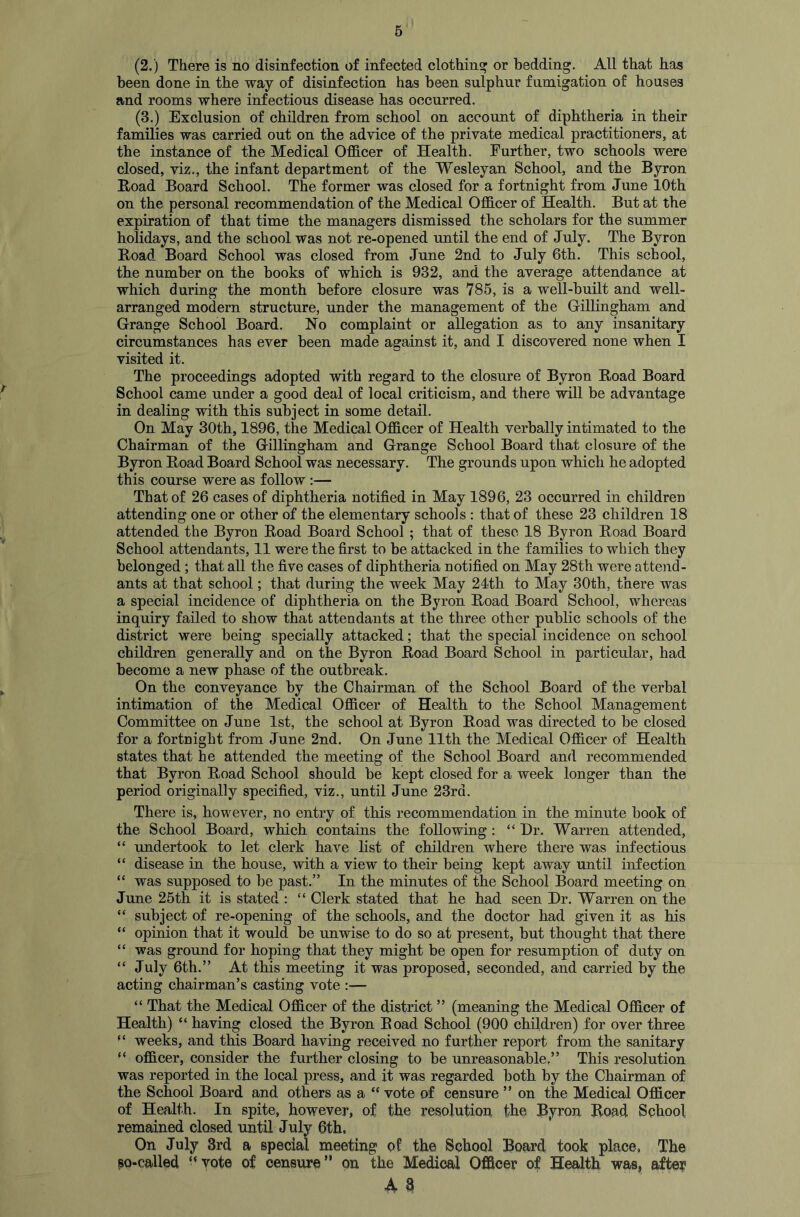 (2.) There is no disinfection of infected clothing or bedding. All that has been done in the way of disinfection has been sulphnr fumigation of houses and rooms where infectious disease has occurred. (3.) Exclusion of children from school on account of diphtheria in their families was carried out on the advice of the private medical practitioners, at the instance of the Medical Officer of Health. Further, two schools were closed, viz., the infant department of the Wesleyan School, and the Byron Road Board School. The former was closed for a fortnight from June 10th on the personal recommendation of the Medical Officer of Health. But at the expiration of that time the managers dismissed the scholars for the summer holidays, and the school was not re-opened until the end of July. The Byron Road Board School was closed from June 2nd to July 6th. This school, the number on the books of which is 932, and the average attendance at which during the month before closure was 785, is a well-built and well- arranged modern structure, under the management of the Gillingham and Grange School Board. No complaint or allegation as to any insanitary circumstances has ever been made against it, and I discovered none when I visited it. The proceedings adopted with regard to the closure of Byron Road Board School came under a good deal of local criticism, and there will be advantage in dealing with this subject in some detail. On May 30th, 1896, the Medical Officer of Health verbally intimated to the Chairman of the Gillingham and Grange School Board that closure of the Byron Road Board School was necessary. The grounds upon which he adopted this course were as follow :— That of 26 cases of diphtheria notified in May 1896, 23 occurred in children attending one or other of the elementary schools : that of these 23 children 18 attended the Byron Road Board School ; that of these 18 Byron Road Board School attendants, 11 were the first to be attacked in the families to which they belonged; that all the five cases of diphtheria notified on May 28th were attend- ants at that school; that during the week May 24th to May 30th, there was a special incidence of diphtheria on the Byron Road Board School, whereas inquiry failed to show that attendants at the three other public schools of the district were being specially attacked; that the special incidence on school children generally and on the Byron Road Board School in particular, had become a new phase of the outbreak. On the conveyance by the Chairman of the School Board of the verbal intimation of the Medical Officer of Health to the School Management Committee on June 1st, the school at Byron Road was directed to be closed for a fortnight from June 2nd. On June 11th the Medical Officer of Health states that he attended the meeting of the School Board and recommended that Byron Road School should be kept closed for a week longer than the period originally specified, viz., until June 23rd. There is, however, no entry of this recommendation in the minute book of the School Board, which contains the following : “ Hr. Warren attended, “ undertook to let clerk have list of children where there was infectious “ disease in the house, with a view to their being kept away until infection “ was supposed to be past.” In the minutes of the School Board meeting on June 25th it is stated : “ Clerk stated that he had seen Hr. Warren on the “ subject of re-opening of the schools, and the doctor had given it as his “ opinion that it would be unwise to do so at present, but thought that there “ was ground for hoping that they might be open for resumption of duty on “ July 6tb.” At this meeting it was proposed, seconded, and carried by the acting chairman’s casting vote :— “ That the Medical Officer of the district ” (meaning the Medical Officer of Health) “ having closed the Byron Road School (900 children) for over three “ weeks, and this Board having received no further report from the sanitary “ officer, consider the further closing to be unreasonable.” This resolution was reported in the local press, and it was regarded both by the Chairman of the School Board and others as a “ vote of censure ” on the Medical Officer of Health. In spite, however, of the resolution the Byron Road School remained closed until July 6th. On July 3rd a special meeting of the School Board took place, The pa-called “vote of censure” on the Medical Officer of Health was, after A 3