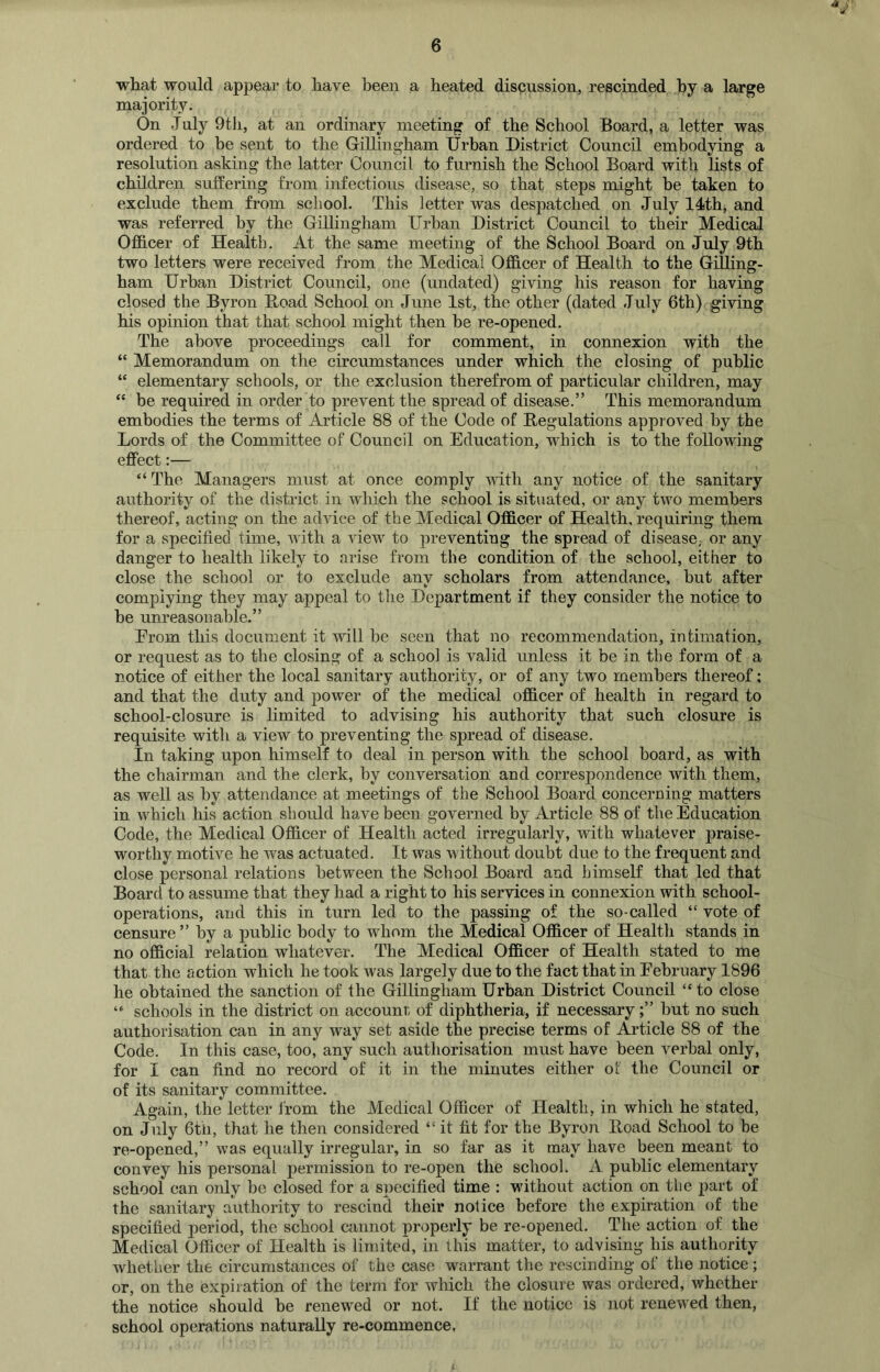what would appeal’ to have been a heated discussion, rescinded by a large majority. On July 9th, at an ordinary meeting of the School Board, a letter was ordered to be sent to the Gillingham Urban District Council embodying a resolution asking the latter Council to furnish the School Board with lists of children suffering from infectious disease, so that steps might be taken to exclude them from school. This letter was despatched on July 14th, and was referred by the Gillingham Urban District Council to their Medical Officer of Health. At the same meeting of the School Board on July 9th two letters were received from the Medical Officer of Health to the Gilling- ham Urban District Council, one (undated) giving his reason for having closed the Byron Road School on June 1st, the other (dated July 6th) giving his opinion that that school might then be re-opened. The above proceedings call for comment, in connexion with the “ Memorandum on the circumstances under which the closing of public “ elementary schools, or the exclusion therefrom of particular children, may “ be required in order to prevent the spread of disease.” This memorandum embodies the terms of Article 88 of the Code of Regulations approved by the Lords of the Committee of Council on Education, which is to the following effect:— “ The Managers must at once comply until any notice of the sanitary authority of the district in which the school is situated, or any two members thereof, acting on the advice of the Medical Officer of Health, requiring them for a specified time, with a view to preventing the spread of disease,- or any danger to health likely to arise from the condition of the school, either to close the school or to exclude anv scholars from attendance, but after k> complying they may appeal to the Department if they consider the notice to he unreasonable.” Erom this document it will be seen that no recommendation, intimation, or request as to the closing of a school is valid unless it be in the form of a notice of either the local sanitary authority, or of any two members thereof: and that the duty and power of the medical officer of health in regard to school-closure is limited to advising his authority that such closure is requisite with a view to preventing the spread of disease. In taking upon himself to deal in person with the school board, as with the chairman and the clerk, by conversation and correspondence with them, as well as by attendance at meetings of the School Board concerning matters in which his action should have been governed by Article 88 of the Education Code, the Medical Officer of Health acted irregularly, with whatever praise- worthy motive he was actuated. It was without doubt due to the frequent and close personal relations between the School Board and himself that led that Board to assume that they had a right to his services in connexion with school- operations, and this in turn led to the passing of the so-called “ vote of censure ” by a public body to whom the Medical Officer of Healtli stands in no official relation whatever. The Medical Officer of Health stated to me that the action which he took was largely due to the fact that in February 1896 he obtained the sanction of the Gillingham Urban District Council “to close “ schools in the district on account of diphtheria, if necessaryhut no such authorisation can in any way set aside the precise terms of Article 88 of the Code. In this case, too, any such authorisation must have been verbal only, for I can find no record of it in the minutes either ot the Council or of its sanitary committee. Again, the letter from the Medical Officer of Health, in which he stated, on July 6th, that he then considered “it fit for the Byron Hoad School to be re-opened,” was equally irregular, in so far as it may have been meant to convey his personal permission to re-open the school. A public elementary school can only be closed for a specified time : without action on the part of the sanitary authority to rescind their notice before the expiration of the specified period, the school cannot properly be re-opened. The action of the Medical Officer of Health is limited, in this matter, to advising his authority whether the circumstances of the case warrant the rescinding of the notice; or, on the expiration of the term for which the closure was ordered, whether the notice should he renewed or not. If the notice is not renewed then, school operations naturally re-commence,