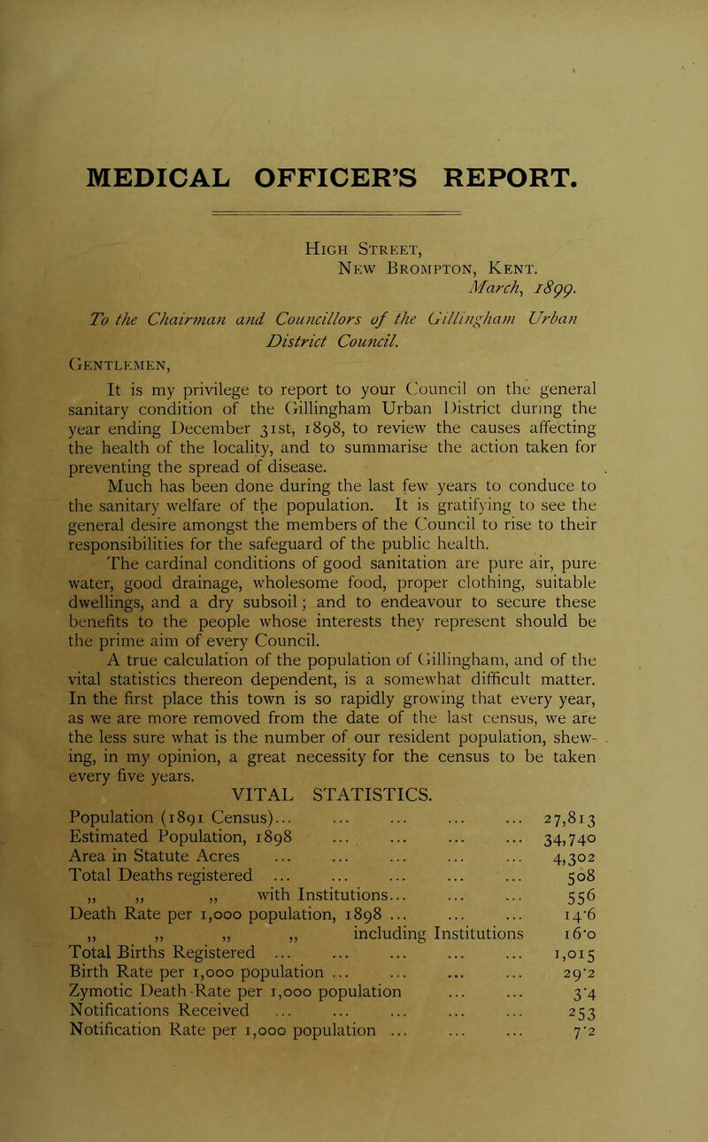 MEDICAL OFFICER’S REPORT High Street, New Brompton, Kent. March, 1899. To the Chairman and Councillors of the Gillingham Urban District Council. Gentlemen, It is my privilege to report to your Council on the general sanitary condition of the Gillingham Urban District during the year ending December 31st, 1898, to review the causes affecting the health of the locality, and to summarise the action taken for preventing the spread of disease. Much has been done during the last few years to conduce to the sanitary welfare of the population. It is gratifying to see the general desire amongst the members of the Council to rise to their responsibilities for the safeguard of the public health. The cardinal conditions of good sanitation are pure air, pure water, good drainage, wholesome food, proper clothing, suitable dwellings, and a dry subsoil; and to endeavour to secure these benefits to the people whose interests they represent should be the prime aim of every Council. A true calculation of the population of Gillingham, and of the vital statistics thereon dependent, is a somewhat difficult matter. In the first place this town is so rapidly growing that every year, as we are more removed from the date of the last census, we are the less sure what is the number of our resident population, shew- ing, in my opinion, a great necessity for the census to be taken every five years. VITAL STATISTICS. Population (1891 Census)... Estimated Population, 1898 Area in Statute Acres Total Deaths registered ... ,, „ „ with Institutions... Death Rate per 1,000 population, 1898 ... „ _ „ „ „ including Total Births Registered ... Birth Rate per 1,000 population ... Zymotic Death -Rate per 1,000 population Notifications Received Notification Rate per 1,000 population ... itutions 27,813 34,740 4,3°2 508 556 i4'6 i6‘o 1,015 29*2 3'4 253 7'2