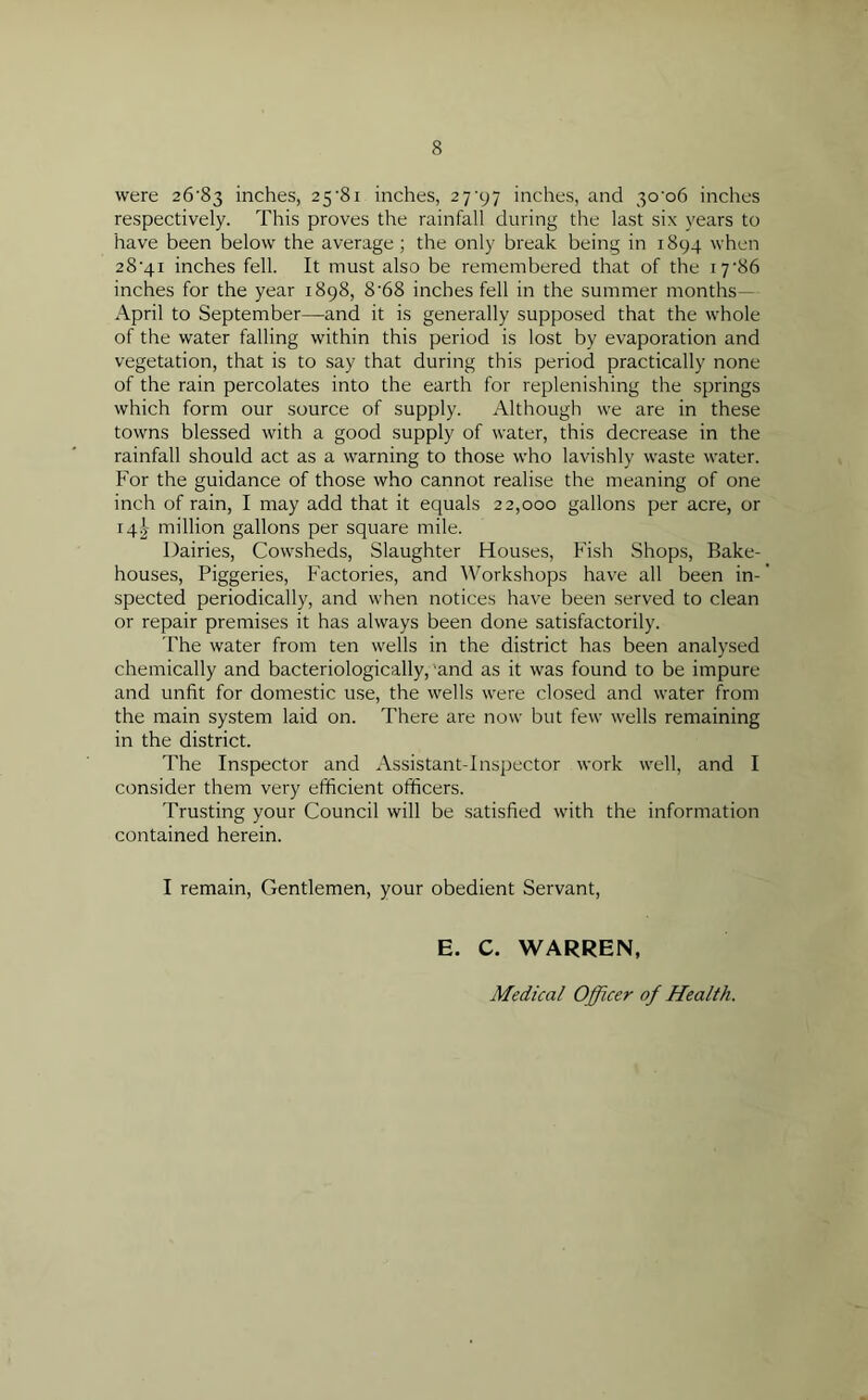 were 26'83 inches, 25-8i inches, 27^97 inches, and 3C06 inches respectively. This proves the rainfall during the last six years to have been below the average; the only break being in 1894 when 28’4i inches fell. It must also be remembered that of the 17‘86 inches for the year 1898, 8’68 inches fell in the summer months— April to September—and it is generally supposed that the whole of the water falling within this period is lost by evaporation and vegetation, that is to say that during this period practically none of the rain percolates into the earth for replenishing the springs which form our source of supply. Although we are in these towns blessed with a good supply of water, this decrease in the rainfall should act as a warning to those who lavishly waste water. For the guidance of those who cannot realise the meaning of one inch of rain, I may add that it equals 22,000 gallons per acre, or 14I million gallons per square mile. Dairies, Cowsheds, Slaughter Houses, Fish Shops, Bake- houses, Piggeries, Factories, and Workshops have all been in- spected periodically, and when notices have been served to clean or repair premises it has always been done satisfactorily. The water from ten wells in the district has been analysed chemically and bacteriologically, 'and as it was found to be impure and unfit for domestic use, the wells were closed and water from the main system laid on. There are now but few wells remaining in the district. The Inspector and Assistant-Inspector work well, and I consider them very efficient officers. Trusting your Council will be satisfied with the information contained herein. I remain, Gentlemen, your obedient Servant, E. C. WARREN, Medical Officer of Health.