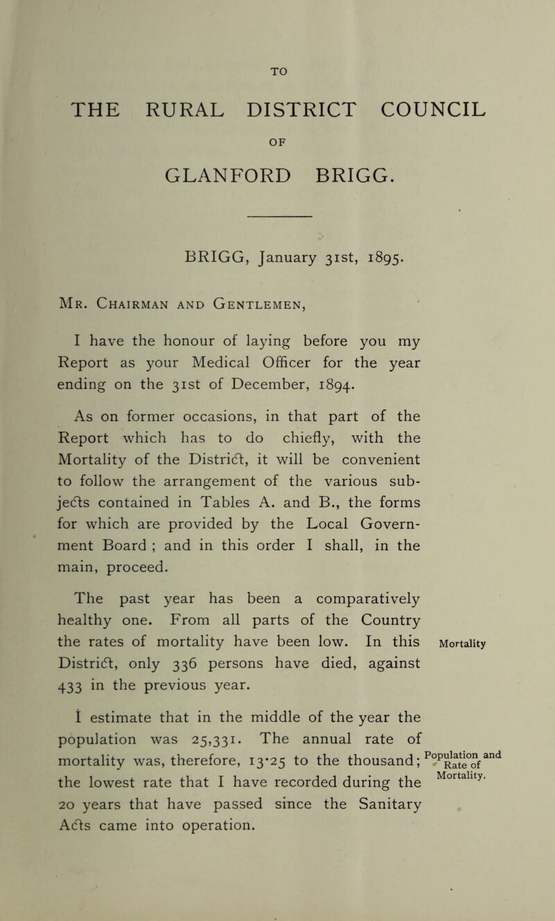 TO THE RURAL DISTRICT COUNCIL OF GLANFORD BRIGG. BRIGG, January 31st, 1895. Mr. Chairman and Gentlemen, I have the honour of laying before you my Report as your Medical Officer for the year ending on the 31st of December, 1894. As on former occasions, in that part of the Report which has to do chiefly, with the Mortality of the District, it will be convenient to follow the arrangement of the various sub- jects contained in Tables A. and B., the forms for which are provided by the Local Govern- ment Board ; and in this order I shall, in the main, proceed. The past year has been a comparatively healthy one. From all parts of the Country the rates of mortality have been low. In this Mortality District, only 336 persons have died, against 433 in the previous year. I estimate that in the middle of the year the population was 25,331. The annual rate of mortality was, therefore, 13*25 to the thousand; P°PR2e°ofand the lowest rate that I have recorded during the Mortallty- 20 years that have passed since the Sanitary Acfls came into operation.