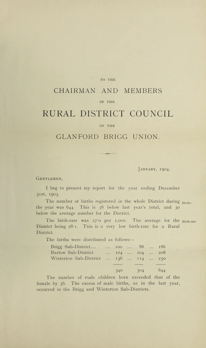 TO THE CHAIRMAN AND MEMBERS OF THE RURAL DISTRICT COUNCIL OF THE GLANFORD BRIGG UNION. January, 1904. Gentlemen, I beg to present my report for the year ending December 31st, 1903. The number of births registered in the whole District during the year was 644. This is 38 below last year’s total, and 30 below the average number for the District. The birth-rate was 27m per 1,000. The average for the District being 28’ 1. This is a very low birth-rate for a Rural District. The births were distributed as follows —■ Brigg Sub-District.... 100 ... 86 ... .. 186 Barton Sub-District 104 104 208 Winterton Sub-District 136 .. .. 114 ... - 250 340 304 644 The number of male children born exceeded that of the female by 36. The excess of male births, as in the last year, occurred in the Brigg and Winterton Sub-Districts. Births Birth-rate