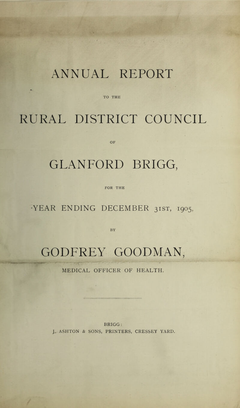 ANNUAL REPORT TO THE RURAL DISTRICT COUNCIL OF GLANFORD BRIGG, FOR THE •YEAR ENDING DECEMBER 31ST, 1905, BY GODFREY GOODMAN, MEDICAL OFFICER OF HEALTH. BRIGG : ASHTON & SONS, PRINTERS, CRESSEY YARD,