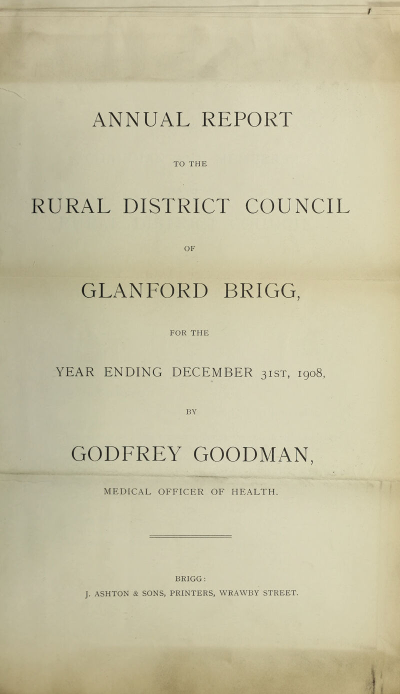 / ANNUAL REPORT TO THE RURAL DISTRICT COUNCIL OF GLANLORD BRIGG, FOR THE YEAR ENDING DECEMBER 3ist, 1908, GODFREY GOODMAN, MEDICAL OFFICER OF HEALTH. BRIGG : J. ASHTON & SONS, PRINTERS, WRAWBY STREET.