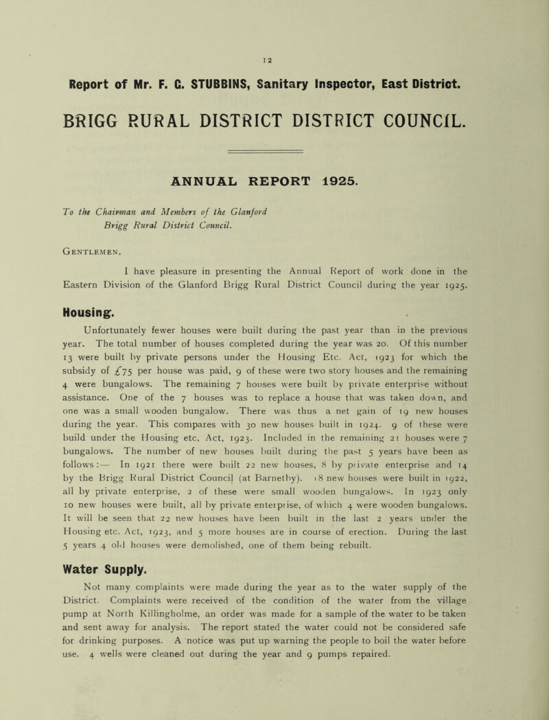 Report of Mr. F. G. STUBBINS, Sanitary Inspector, East District. BRIGG RURAL DISTRICT DISTRICT COUNCIL. ANNUAL REPORT 1925. To the Chairman and Members of the Glanford Brigg Rural District Council. Gentlemen, I have pleasure in presenting the Annual Report of work done in the Eastern Division of the Glanford Brigg Rural District Council during the year 1925. Housing. Unfortunately fewer houses were built during the past year than in the previous year. The total number of houses completed during the year was 20. Of this number 13 were built by private persons under the Housing Etc. Act, 1923 for which the subsidy of ^75 per house was paid, 9 of these were two story houses and the remaining 4 were bungalows. The remaining 7 houses were built by private enterprise without assistance. One of the 7 houses was to replace a house that was taken dov\n, and one was a small wooden bungalow. There was thus a net gain of 19 Tiew houses during the year. This compares with 30 new houses built in 1924. 9 of these were build under the Housing etc. Act, 1923. Included in the remaining 2r houses were 7 bungalows. The number of new houses built during tlie past 5 years have been as follows:— In 1921 there were built 22 new houses, 8 by piivate enterprise and 14 by the Brigg Rural District Council (at Barnetby). 18 new houses were built in 1922, all by private enterprise, 2 of these were small wooden bungalows. In 1923 only 10 new houses were built, all by private enteipiise, of which 4 were wooden bungalows. It will be seen that 22 new houses have been built in the last 2 years under the Housing etc. Act, T923, and 5 more houses are in course of erection. During the last 5 years 4 old houses were demolished, one of them being rebuilt. Water Supply. Not many complaints were made during the year as to the water supply of the District. Complaints were received of the condition of the water from the village pump at North Killingholme, an order was made for a sample of the water to be taken and sent away for analysis. The report stated the water could not be considered safe for drinking purposes. A notice was put up warning the people to boil the water before use. 4 wells were cleaned out during the year and 9 pumps repaired.