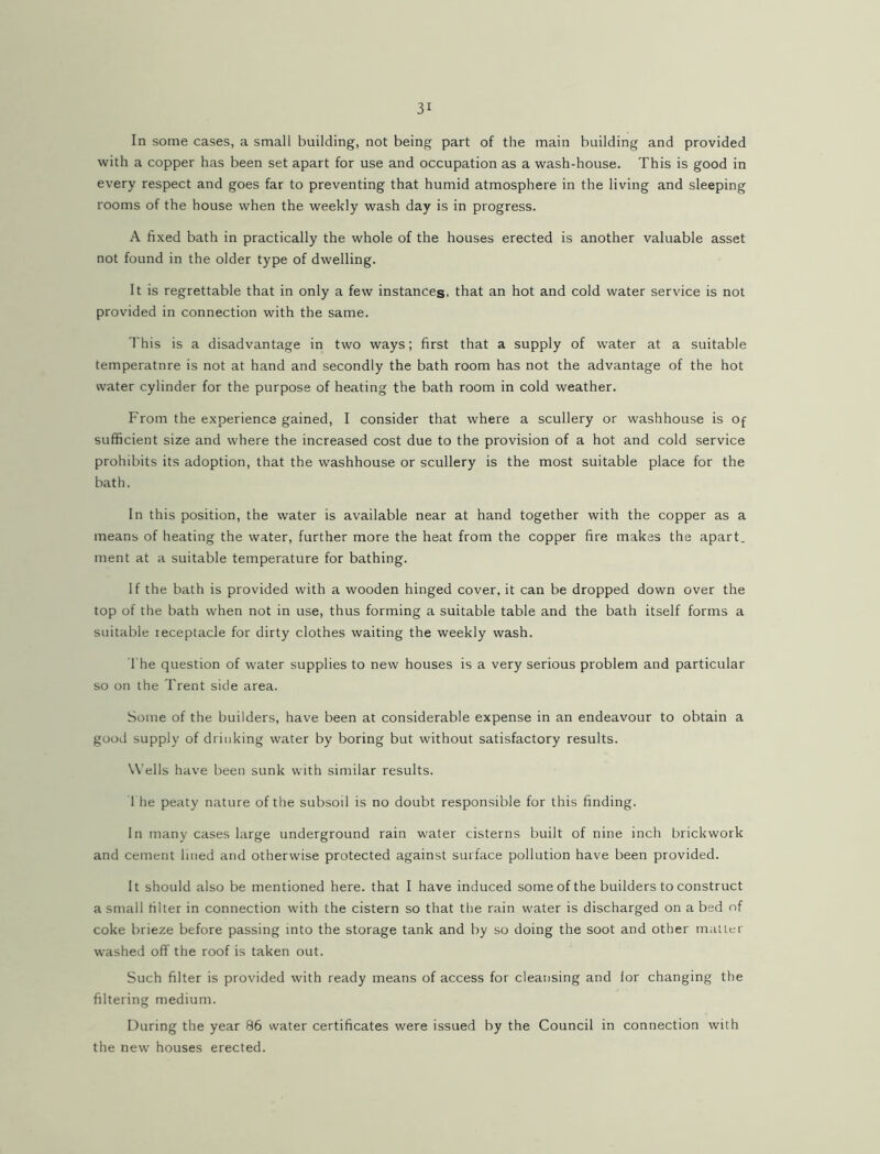 In some cases, a small building, not being part of the main building and provided with a copper has been set apart for use and occupation as a wash-house. This is good in every respect and goes far to preventing that humid atmosphere in the living and sleeping rooms of the house when the weekly wash day is in progress. A fixed bath in practically the whole of the houses erected is another valuable asset not found in the older type of dwelling. It is regrettable that in only a few instances, that an hot and cold water service is not provided in connection with the same. This is a disadvantage in two ways; first that a supply of water at a suitable temperature is not at hand and secondly the bath room has not the advantage of the hot water cylinder for the purpose of heating the bath room in cold weather. From the experience gained, I consider that where a scullery or washhouse is of sufficient size and where the increased cost due to the provision of a hot and cold service prohibits its adoption, that the washhouse or scullery is the most suitable place for the bath. In this position, the water is available near at hand together with the copper as a means of heating the water, further more the heat from the copper fire makes the apart, ment at a suitable temperature for bathing. If the bath is provided with a wooden hinged cover, it can be dropped down over the top of the bath when not in use, thus forming a suitable table and the bath itself forms a suitable receptacle for dirty clothes waiting the weekly wash. The question of water supplies to new houses is a very serious problem and particular so on the Trent side area. Some of the builders, have been at considerable expense in an endeavour to obtain a good supply of drinking water by boring but without satisfactory results. Wells have been sunk with similar results. 1 he peaty nature of the subsoil is no doubt responsible for this finding. In many cases large underground rain water cisterns built of nine inch brickwork and cement lined and otherwise protected against surface pollution have been provided. It should also be mentioned here, that I have induced some of the builders to construct a small filter in connection with the cistern so that the rain water is discharged on abed of coke brieze before passing into the storage tank and by so doing the soot and other mailer washed off the roof is taken out. Such filter is provided with ready means of access for cleansing and lor changing the filtering medium. During the year 86 water certificates were issued by the Council in connection with the new houses erected.