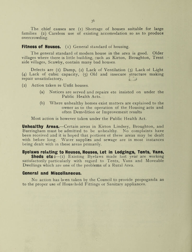 The chief causes are (i) Shortage of houses suitable for large families (2) Careless use of existing accomodation so as to produce overcrowding. Fitness of Houses, (i) General standard of housing. The general standard of modern house in the area is good. Older villages where there is little building, such as Kirton, Broughton, Trent side villages, Scawby, contain many bad houses. Defects are (i) Damp, (2) Lack of Ventilation (3) Lack of Light (4) Lack of cubic capacity, (5) Old and insecure structure making repair unsatisfactory. '’14 (2) Action taken re Unfit houses. (a) Notices are served and repairs ete insisted on under the Public Health Acts. (b) Where unhealthy homes exist matters are explained to the owner as to the operation of the Housing acts and often Demolition or Improvement results Most action is however taken under the Public Health Act. Unhealthy Areas.—Certain areas in Kirton Lindsey, Broughton, and Burringham must be admitted to be unhealthy. No complaints have been received and it is hoped that portions of these areas may be dealt with before long. Water supplies and sewage are in most instances being dealt with in these areas primarily. Byelaws relating to Houses, Houses, Let in Lodgings, Tents, Vans, Sheds etc:—(i) Existing Byelaws made last year are working satisfactorily particularly with regard to Tents, Vans and Moveable Dwellings which are one of the problems of a Rural Area. General and Miscellaneous. No action has been taken by the Council to provide propoganda as to the proper use of Household Fittings or Sanitary appliances.