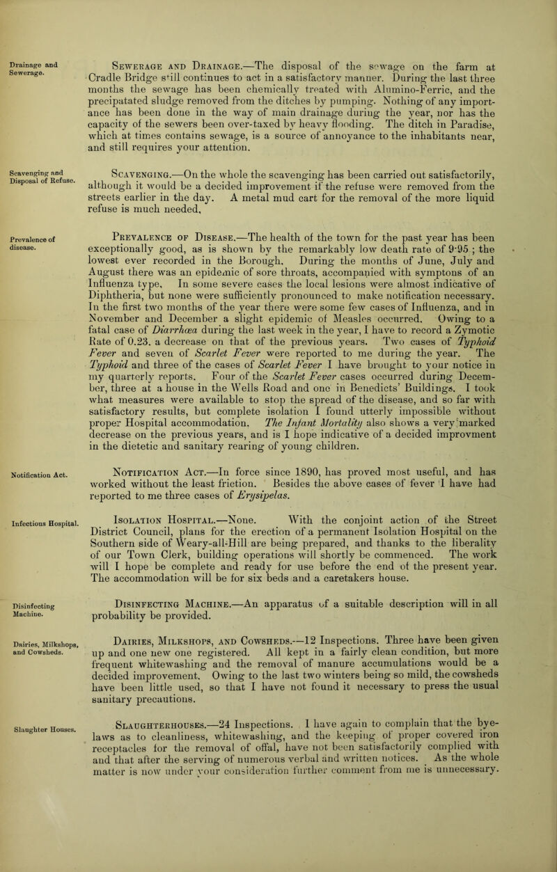 Drainage and Sewerage. Scavenging and Disposal of Kefuse. Prevalence of disease. Notification Act. Infections Hospital. Disinfecting Machine. Dairies, Milkshops, and Cowsheds. Slaughter Houses. Seweeage and Deainage.—The disposal of the sewage on the farm at Cradle Bridge sfill continues to act in a satisfactory manner. During the last three months the sewage has been chemically treated with Alumino-Ferric, and the precipatated sludge removed from the ditches by pumping. Nothing of any import- ance has been done in the way of main drainage during the year, nor has the capacity of the sewers been over-taxed by heavy flooding. The ditch in Paradise, which at times contains sewage, is a source of annoyance to the inhabitants near, and still requires your attention. Scavenging.—On the whole the scavenging has been carried out satisfactorily, although it would be a decided improvement if the refuse were removed from the streets earlier in the day. A metal mud cart for the removal of the more liquid refuse is much needed. Prevalence of Disease.—The health of the town for the past year has been exceptionally good, as is shown by the remarkably low death rate of 9‘95 ; the lowest ever recorded in the Borough, During the months of June, July and August there was an epidexnic of sore throats, accompanied with symptons of an Influenza type. In some severe cases the local lesions were almost indicative of Diphtheria, but none were sufficiently pronounced to make notification necessary. In the first two months of the year there were some few cases of Influenza, and in November and December a slight epidemic of Measles occurred. Owing to a fatal case of Diarrhoea during the last week in the year, I have to record a Zymotic Bate of 0.23. a decrease on that of the previous years. Two cases of Typhoid Fever and seven of Scarlet Fever were reported to me during the year. The Typhoid and three of the cases of Scarlet Fever I have brought to your notice in my quarterly reports. Four of the Scarlet Fever cases occurred during Decem- ber, three at a house in the Wells Road and one in Benedicts’ Buildings. I took what measures were available to stop the spread of the disease, and so far with satisfactory results, but complete isolation I found utterly impossible without proper Hospital accommodation, The Infant Mortality also shows a very'marked decrease on the previous years, and is I hope indicative of a decided improvment in the dietetic and sanitary rearing of young children. Notification Act.—In force since 1890, has proved most useful, and has worked without the least friction. Besides the above cases of fever T have had reported to me three cases of Erysipelas. Isolation Hospital.—None. With the conjoint action of the Street District Council, plans for the erection of a permanent Isolation Hospital on the Southern side of Weary-all-Hill are being prepared, and thanks to the liberality of our Town Clerk, building operations will shortly be commenced. The work will I hope be complete and ready for use before the end of the present year. The accommodation will be for six beds and a caretakers house. Disinfecting Machine.—An apparatus of a suitable description will in all probability be provided. Dairies, Milkshops, and Cowsheds.—12 Inspections. Three have been given up and one new one registered. All kept in a fairly clean condition, but more frequent whitewashing and the removal of manure accumulations would be a decided improvement. Owing to the last two winters being so mild, the cowsheds have been little used, so that I have not found it necessary to press the usual sanitary precautions. Slaughterhouses.—24 Inspections. I have again to complain that the bye- laws as to cleanliness, whitewashing, and the keeping ol proper covered iron receptacles for the removal of offal, have not been satisfactorily complied with and that after the serving of numerous verbal and written notices. ^ As the whole matter is now under your cemsideration further comment from me is unnecessary.