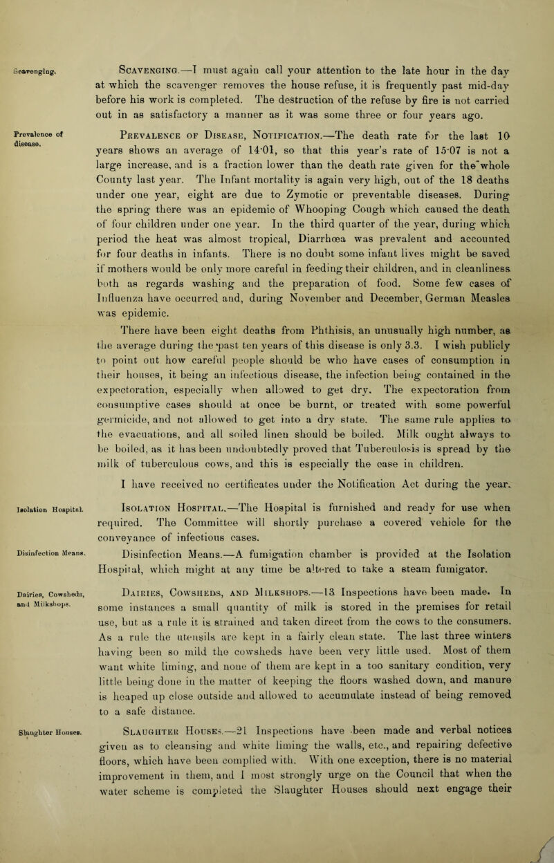 Scavenging, Prevalence of diaeaae. laolatioQ Hoapitnl. Disinfection Means, Dairies, Cowsliecls, an>l Miiksliops. Slanghter Housea. Scavenging.—I must again call your attention to the late hour in the day at which the scavenger removes the house refuse, it is frequently past mid-day before his work is completed. The destruction of the refuse by fire is not carried out in as satisfactory a manner as it was some three or four years ago. Prevalence of Disease, Notification.—The death rate for the last 10 years shows an average of 14'01, so that this year’s rate of 15'07 is not a large increase, and is a fraction lower than the death rate given for the'whole County last year. The Infant mortality is again very high, out of the 18 deaths under one year, eight are due to Zymotic or preventable diseases. During the spring there was an epidemic of Whooping Cough which caused the death of four children under one year. In the third quarter of the year, during which period the heat was almost tropical. Diarrhoea was prevalent and accounted for four deaths in infants. There is no doubt some infant lives might be saved if mothers would be only more careful in feeding their children, and in cleanliness both as regards washing and the preparation of food. Some few cases of Influenza have occurred and, during November and December, German Measles was epidemic. There have been eight deaths from Phthisis, an unusually high number, as the average during the *past ten years of this disease is only 3.3. I wish publicly to point out how careful people should be who have cases of consumption in their houses, it being an infectious disease, the infection being contained in the expectoration, especially when allowed to get dry. The expectoration from consumptive cases should at once be burnt, or treated with some powerful germicide, and not allowed to get into a dry state. The same rule applies to the evacuations, and all soiled linen should be boiled. Milk ought always to be boiled, as it has been undoubtedly proved that Tuberculosis is spread by the milk of tuberculous cows, and this is especially the case in children. I have received no certificates under the Notification Act during the year. Isolation Hospital.—The Hospital is furnished and ready for use when required. The Committee will shortly purchase a covered vehicle for the conveyance of infectious oases. Disinfection Means.—A fumigation chamber is provided at the Isolation Hospital, which might at any time be altered to take a steam fumigator. Dairies, Cowsheds, and Milkshops.—13 Inspections have been made. In some instances a small quantity of milk is stored in the premises for retail use, but as a rule it is strained and taken direct from the cows to the consumers. As a rule the utensils are kept in a fairly clean state. The last three winters havino- been so mild the cowsheds have been verv little used. Most of them want white liming, and none of them are kept in a too sanitary condition, very little being done in the matter ol keeping the floors washed down, and manure is heaped up close outside and allowed to accumulate instead of being removed to a safe distance. Slaughter Houses.—21 Inspections have -been made and verbal notices given as to cleansing and white liming the walls, etc., and repairing defective floors, which have been complied with. With one exception, there is no material improvement in them, and 1 most strongly urge on the Council that when the water scheme is completed the Slaughter Houses should next engage their