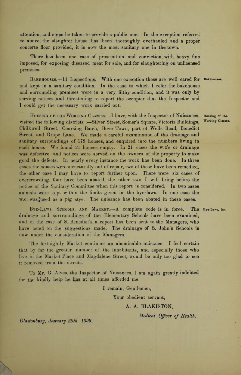 to above, the slaughter house has been thoroughly overhauled and a proper concerte floor provided, it is now the most sanitary one in the town. There has been one case of prosecution and conviction, with heavy fine imposed, for exposing diseased meat for sale, and for slaughtering on unlicensed premises. Bakehouses.—11 Inspections. With one exception these are well oared for and kept in a sanitary condition. In the case to which I refer the bakehouse and surrounding premises were in a very filthy condition, and it was only by serving notices and threatening to report the occupier that the Inspector and I could get the necessary work carried out. Housing of the Working Classes.—I have, with the Inspector of Nuisances, visited the following districts :—Silver Street, Somer’s Square, Victoria Buildings, Chilkwell Street, Coursing Batch, Bove Town, part of W'ells Road, Benedict Street, and Grope Lane. We made a careful examination of the drainage and sanitary surroundings of 179 houses, and enquired into the numbers living in each house. We found 21 houses empty. In 21 cases the w.c’s or drainage was defective, and notices were served on the owners of the property to make good the defects. In nearly every instance the work has been done. In three cases the houses were structurally out of repair, two of these have been remedied, the other case I may have to report further upon. There were six cases of overcrowding, four have been abated, the other two I will bring before the notice of the Sanitary Committee when this report is considered. In two cases animals were kept within the limits given in the bye-laws. In one case the w.c. was^used as a pig stye. The nuisance has been abated in these cases. Bye-Laws, Schools, and Market.—A complete code is in force. The drainage and surrroundings of the Elementary Schools have been examined, and in the case of S. Benedict’s a report has been sent to the Managers, who have acted on the suggestions made. The drainage of S. John’s Schools is now under the consideration of the Managers. The fortnightly Market continues an abominable nuisance. I feel certain that by far the greater number of the inhabitants, and especially those who live in the Market Place and Magdalene Street, would be only too glad to see it removed from the streets. To Mr. G. Alves, the Inspector of Nuisances, I am again greatly indebted for the kindly help he has at all times affbrded me. I remain. Gentlemen, Your obedient servant, A. A. BLAKISTON, Medical Officer cf Healths \ \ \ Bakehoaseg, Honsing of the Working Olasses. Bje-Lawa, £0. Glastonbury^ January 20th^ 1899.