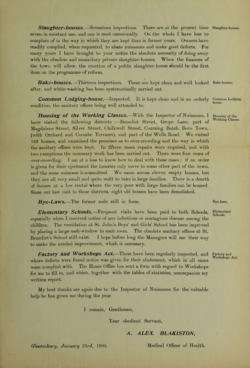 Slaughter-houses.—Seventeen inspections. There are at the present time seven in constant use, and one is used occasionally. On the whole I have less to complain of in the way in which they are kept than in former years. Owners have readily complied, when requested, to abate nuisances and make good defects. For many years I have brought to your notice the absolute necessity of doing away with the obsolete and unsanitary private slaughter-houses. When the finances of the town will allow, the erection of a public slaughter-house should be the first item on the programme of reform. Bake-houses.—Thirteen inspections. These are kept clean and well looked after, and white-washing has been systematically carried out. Common Lodging-house.—Inspected. It is kept clean and in an orderly condition, the sanitary offices being well attended to. Housing of the Working Classes.—-With the Inspector of Nuisances, I have visited the following districts :—Benedict Street, Grope Lane, part of Magdalene Street, Silver Street, Chilkwell Street, Coursing Batch, Bove Town, (with Orchard and Coombe Terraces), and part of the Wells Bead. We visited 163 houses, and examined the premises as to over-crowding and the way in which the sanitary offices were kept. In fifteen cases repairs were required, and with two exceptions the necessary work has been carried out. There were four cases of over-crowding. I am at a loss to know how to deal with these cases ; if an order is given for their ejectment the inmates only move to some other part of the town, and the same nuisance is committed. We came across eleven empty houses, but they are all very small and quite unfit to take in large families. There is a dearth of houses at a low rental where the very poor with large families can be housed. Since our last visit to these districts, eight old houses have been demolished. Bye-Laws,—The former code still in force. Elementary Schools.—Frequent visits have been paid to both Schools, especially when I received notice of any infectious or contagious disease among the children. The ventilation at St. John’s Boys’ and Girls’ School has been improved by placing a large sash-window in each room. The obsolete sanitary offices at St. Benedict’s School still exist. I hope before long the Managers will see their way to make the needed improvement, which is necessary. Factory and Workshops Act.—These have been regularly inspected, and where defects were found notice was given for their abatement, which in all cases were complied with. The Home Office has sent a form with regard to Workshops for me to fill in, and which, together with the tables of statistics, accompanies my written report. My best thanks are again due to the Inspector of Nuisances for the valuable help he has given me during the year. I remain. Gentlemen, Your obedient Servant, A. ALEX. BLAKISTON, Slaughter-houses. Bake-houses. Common Lodging- house. Housing of the Working Classes. Bye-laws. Elementary Schools. Factory and Worksnops Act. Glastonbury, January ^Zrd, 1905. Medical Officer of Health.