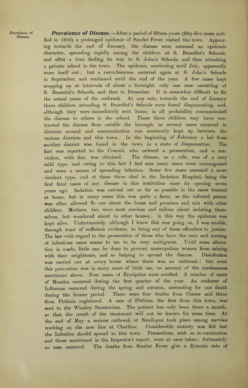 Prevalence of Disease. Prevalence of Disease.—After a period of fifteen years (fifty-five cases noti- fied in 1890), a prolonged epidemic of Scarlet Fever visited the town. Appear- ing towards the end of January, the disease soon assumed an epidemic character, spreading rapidly among the children at S. Benedict’s Schools, and after a time finding its way to S. John’s Schools, and then attacking a private school in the town. The epidemic, continuing until July, apparently wore itself out ; but a recrudescence occurred again at ,S. John’s Schools in September, and continued until the end of the year. A few cases kept cropping up at intervals of about a fortnight, only one case occurring at S. Benedict’s Schools, and that in December. It is somewhat difficult to fix the actual cause of the outbreak. At any rate, towards the end of January three children attending S. Benedict’s Schools were found disquamating, and, although they were immediately sent home, in all probability communicated the disease to others in the school. These three children may have con- tracted the disease from outside the borough, as several cases occurred in districts around and communication was constantly kept up between the various districts and this town. In the beginning of February a lad from another district was found in the town in a state of disquamation. The fact was reported to the Council, who ordered a prosecution, and a con- viction, with fine, was obtained. The disease, as a rule, was of a very mild type, and owing to this fact I feel sure many cases went unrecognised and were a means of' spreading infection. Some few cases assumed a more virulent type, and of these three died in the Isolation Hospital, being the first fatal cases of any disease in this institution since its opening seven years ago. Isolation was carried out as far as possible in the cases treated at home, but in many cases this was quite a farce, as the infected person was often allowed t'o run about the house and premises and mix with other children. Mothers, too, were most careless and callous about isolating them- selves, but wandered about to other houses ; in this way the epidemic was kept alive. Unfortunately, although I knew this was going on, I was unable, through want of sufficient evidence, to bring any of these offenders to justice. The law with regard to the prosecution of those who have the care and nursing of infectious cases seems to me to be very ambiguous. Until some altera- tion is made, little can be done to prevent unscrupulous women from mixing with their neighbours, and so helping to spread the disease. Disinfection was carried out at every house where there was an outbreak ; but even this precaution was in many cases of little use, on account of the carelessness mentioned above. Four cases of Erysipelas were notified. A number of cases of Measles occurred during the first quarter of the year. An outburst of Influenza occurred during the spring and autumn, accounting for one death during the former period. There were four deaths from Cancer and three from Phthisis registered. A case of Phthisis, the first from this town, was sent to the Winsley Sanatorium. The patient has only been there a month, so that the result of the treatment will not be known for some time. At the end of May a serious outbreak of Small-pox took place among navvies working on the new line at Charlton. Considerable anxiety was felt lest the Infection should spread to this town Precautions, such as re-vaccination and those mentioned in the Inspector’s report, were at once taken; fortunately no case occurred. The deaths from Scarlet Fever give a Zymotic rate of